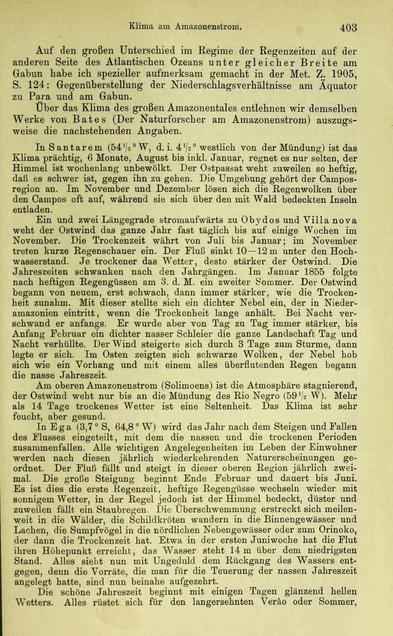 Auf den großen Unterschied im Regime der Regenzeiten auf der anderen Seite des Atlantischen Ozeans unter gleicher Breite am Gabun habe ich spezieller aufmerksam gemacht in der Met. Z. 1905, S. 124: Gegenüberstellung der Niederschlagsverhältnisse am Äquator zu Para und am Gabun. Über das Klima des großen Amazonentales entlehnen wir demselben Werke von Bates (Der Naturforscher am Amazonenstrom) auszugs- weise die nachstehenden Angaben. In Santarem (54^20 W, d. i. 41/2° westlich von der Mündung) ist das Klima prächtig, 6 Monate, August bis inkl. Januar, regnet es nur selten, der Himmel ist wochenlang unbewölkt. Der Ostpassat weht zuweilen so heftig, daß es schwer ist, gegen ihn zu gehen. Die Umgebung gehört der Campos- region an. Im November und Dezember lösen sich die Regenwolken über den Oampos oft auf, während sie sich über den mit Wald bedeckten Inseln entladen. Ein und zwei Längegrade stromaufwärts zu Obydos und Villa nova weht der Ostwind das ganze Jahr fast täglich bis auf einige Wochen im November. Die Trockenzeit währt von Juli bis Januar; im November treten kurze Regenschauer ein. Der Eluß sinkt 10—12 m unter den Hoch- wasserstand. Je trockener das Wetter, desto stärker der Ostwind. Die Jahreszeiten schwanken nach den Jahrgängen. Im Januar 1855 folgte nach heftigen Regengüssen am 3. d. M. ein zweiter Sommer. Der Ostwind begann von neuem, erst schwach, dann immer stärker, wie die Trocken- heit zunahm. Mit dieser stellte sich ein dichter Nebel ein, der in Nieder- amazonien eintritt, wenn die Trockenheit lange anhält. Bei Nacht ver- schwand er anfangs. Er wurde aber von Tag zu Tag immer stärker, bis Anfang Februar ein dichter nasser Schleier die ganze Landschaft Tag und Nacht verhüllte. Der Wind steigerte sich durch 3 Tage zum Sturme, dann legte er sich. Im Osten zeigten sich schwarze Wolken, der Nebel hob sich wie ein Vorhang und mit einem alles überflutenden Regen begann die nasse Jahreszeit. Am oberen Amazonenstrom (Solimoens) ist die Atmosphäre stagnierend, der Ostwind weht nur bis an die Mündung des Rio Negro (59 '/a W). Mehr als 14 Tage trockenes Wetter ist eine Seltenheit. Das Klima ist sehr feucht, aber gesund. In Ega (3,7 0 S, 64,8° W) wird das Jahr nach dem Steigen und Fallen des Flusses eingeteilt, mit dem die nassen und die trockenen Perioden zusammenfallen. Alle wichtigen Angelegenheiten im Leben der Einwohner werden nach diesen jährlich wiederkehrenden Naturerscheinungen ge- ordnet. Der Fluß fällt und steigt in dieser oberen Region jährlich zwei- mal. Die große Steigung beginnt Ende Februar und dauert bis Juni. Es ist dies die erste Regenzeit, heftige Regengüsse wechseln wieder mit sonnigem Wetter, in der Regel jedoch ist der Himmel bedeckt, düster und zuweilen fällt ein Staubregen. Die Überschwemmung erstreckt sich meilen- weit in die Wälder, die Schildkröten wandern in die Binnengewässer und Lachen, die Sumpfvögel in die nördlichen Nebengewässer oder zum Orinoko, der dann die Trockenzeit hat. Etwa in der ersten Juniwoche hat die Flut ihren Höhepunkt erreicht, das Wasser steht 14 m über dem niedrigsten Stand. Alles sieht nun mit Ungeduld dem Rückgang des Wassers ent- gegen, denn die Vorräte, die man für die Teuerung der nassen Jahreszeit angelegt hatte, sind nun beinahe aufgezehrt. Die schöne Jahreszeit beginnt mit einigen Tagen glänzend hellen Wetters. Alles rüstet sich für den langersehnten Veräo oder Sommer,