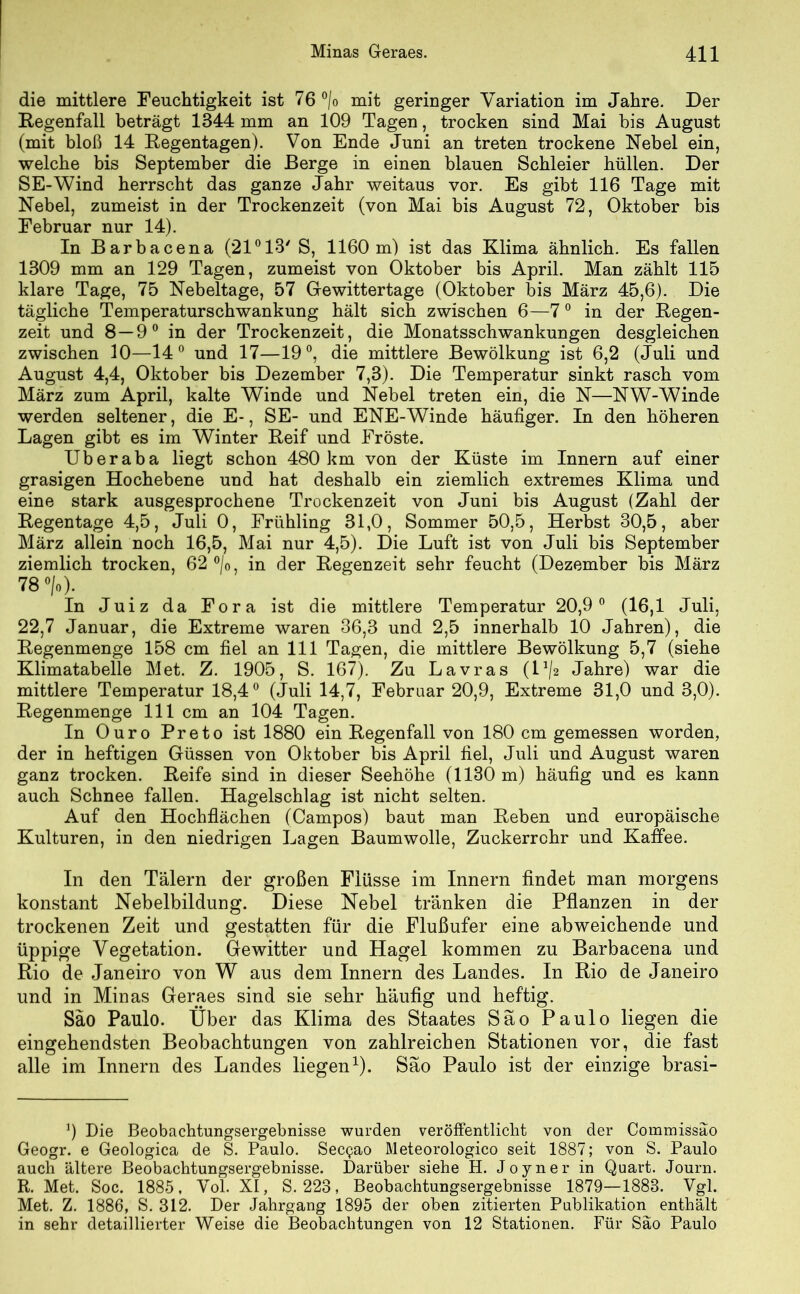 die mittlere Feuchtigkeit ist 76 °/o mit geringer Variation im Jahre. Der Regenfall beträgt 1344 mm an 109 Tagen, trocken sind Mai bis August (mit bloß 14 Regentagen). Von Ende Juni an treten trockene Nebel ein, welche bis September die Berge in einen blauen Schleier hüllen. Der SE-Wind herrscht das ganze Jahr weitaus vor. Es gibt 116 Tage mit Nebel, zumeist in der Trockenzeit (von Mai bis August 72, Oktober bis Februar nur 14). In Barbacena (21°13/ S, 1160 m) ist das Klima ähnlich. Es fallen 1309 mm an 129 Tagen, zumeist von Oktober bis April. Man zählt 115 klare Tage, 75 Nebeltage, 57 Gewittertage (Oktober bis März 45,6). Die tägliche Temperaturschwankung hält sich zwischen 6—70 in der Regen- zeit und 8—9° in der Trockenzeit, die Monatsschwankungen desgleichen zwischen 10—14° und 17—19°, die mittlere Bewölkung ist 6,2 (Juli und August 4,4, Oktober bis Dezember 7,3). Die Temperatur sinkt rasch vom März zum April, kalte Winde und Nebel treten ein, die N—NW-Winde werden seltener, die E-, SE- und ENE-Winde häufiger. In den höheren Lagen gibt es im Winter Reif und Fröste. Uberaba liegt schon 480 km von der Küste im Innern auf einer grasigen Hochebene und hat deshalb ein ziemlich extremes Klima und eine stark ausgesprochene Trockenzeit von Juni bis August (Zahl der Regentage 4,5, Juli 0, Frühling 31,0, Sommer 50,5, Herbst 30,5, aber März allein noch 16,5, Mai nur 4,5). Die Luft ist von Juli bis September ziemlich trocken, 62 °/0, in der Regenzeit sehr feucht (Dezember bis März 78 °/o). In Juiz da Fora ist die mittlere Temperatur 20,9° (16,1 Juli, 22,7 Januar, die Extreme waren 36,3 und 2,5 innerhalb 10 Jahren), die Regenmenge 158 cm fiel an 111 Tagen, die mittlere Bewölkung 5,7 (siehe Klimatabelle Met. Z. 1905, S. 167). Zu Lavras (l1^ Jahre) war die mittlere Temperatur 18,4° (Juli 14,7, Februar 20,9, Extreme 31,0 und 3,0). Regenmenge 111 cm an 104 Tagen. In Ouro Preto ist 1880 ein Regenfall von 180 cm gemessen worden, der in heftigen Güssen von Oktober bis April fiel, Juli und August waren ganz trocken. Reife sind in dieser Seehöhe (1130 m) häufig und es kann auch Schnee fallen. Hagelschlag ist nicht selten. Auf den Hochflächen (Campos) baut man Reben und europäische Kulturen, in den niedrigen Lagen Baumwolle, Zuckerrohr und Kaffee. In den Tälern der großen Flüsse im Innern findet man morgens konstant Nebelbildung. Diese Nebel tränken die Pflanzen in der trockenen Zeit und gestatten für die Flußufer eine abweichende und üppige Vegetation. Gewitter und Hagel kommen zu Barbacena und Rio de Janeiro von W aus dem Innern des Landes. In Rio de Janeiro und in Minas Geraes sind sie sehr häufig und heftig. Säo Paulo. Über das Klima des Staates Säo Paulo liegen die eingehendsten Beobachtungen von zahlreichen Stationen vor, die fast alle im Innern des Landes liegen1). Säo Paulo ist der einzige brasi- 9 Die Beobachtungsergebnisse wurden veröffentlicht von der Commissäo Geogr. e Geologica de S. Paulo. Secpao Meteorologico seit 1887; von S. Paulo auch ältere Beobachtungsergebnisse. Darüber siehe H. Joyner in Quart. Journ. R. Met. Soc. 1885, Vol. XI, S, 223, Beobachtungsergebnisse 1879—1883. Vgl. Met. Z. 1886, S. 312. Der Jahrgang 1895 der oben zitierten Publikation enthält in sehr detaillierter Weise die Beobachtungen von 12 Stationen. Für Säo Paulo