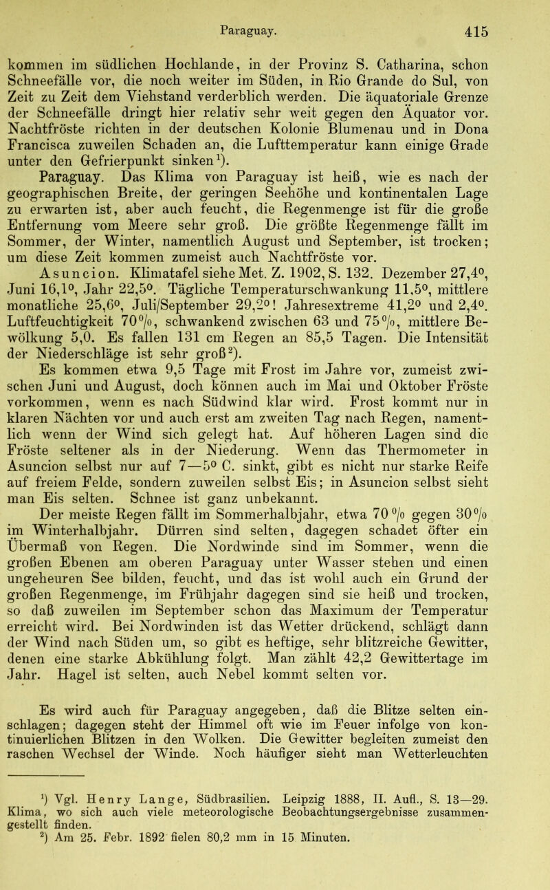 kommen im südlichen Hochlande, in der Provinz S. Catharina, schon Schneefälle vor, die noch weiter im Süden, in Rio Grande do Sul, von Zeit zu Zeit dem Viehstand verderblich werden. Die äquatoriale Grenze der Schneefalle dringt hier relativ sehr weit gegen den Äquator vor. Nachtfröste richten in der deutschen Kolonie Blumenau und in Dona Francisca zuweilen Schaden an, die Lufttemperatur kann einige Grade unter den Gefrierpunkt sinken1). Paraguay. Das Klima von Paraguay ist heiß, wie es nach der geographischen Breite, der geringen Seehöhe und kontinentalen Lage zu erwarten ist, aber auch feucht, die Regenmenge ist für die große Entfernung vom Meere sehr groß. Die größte Regenmenge fällt im Sommer, der Winter, namentlich August und September, ist trocken; um diese Zeit kommen zumeist auch Nachtfröste vor. Asuncion. Klimatafel siehe Met. Z. 1902, S. 132. Dezember 27,4°, Juni 16,1°, Jahr 22,5°. Tägliche Temperaturschwankung 11,5°, mittlere monatliche 25,6°, Juli/September 29,2°! Jahresextreme 41,2° und 2,4°. Luftfeuchtigkeit 70°/o, schwankend zwischen 63 und 75°/o, mittlere Be- wölkung 5,0. Es fallen 131 cm Regen an 85,5 Tagen. Die Intensität der Niederschläge ist sehr groß2). Es kommen etwa 9,5 Tage mit Frost im Jahre vor, zumeist zwi- schen Juni und August, doch können auch im Mai und Oktober Fröste Vorkommen, wenn es nach Südwind klar wird. Frost kommt nur in klaren Nächten vor und auch erst am zweiten Tag nach Regen, nament- lich wenn der Wind sich gelegt hat. Auf höheren Lagen sind die Fröste seltener als in der Niederung. Wenn das Thermometer in Asuncion selbst nur auf 7—5° C. sinkt, gibt es nicht nur starke Reife auf freiem Felde, sondern zuweilen selbst Eis; in Asuncion selbst sieht man Eis selten. Schnee ist ganz unbekannt. Der meiste Regen fällt im Sommerhalbjahr, etwa 70 °/o gegen 30°/o im Winterhalbjahr. Dürren sind selten, dagegen schadet öfter ein Übermaß von Regen. Die Nordwinde sind im Sommer, wenn die großen Ebenen am oberen Paraguay unter Wasser stehen und einen ungeheuren See bilden, feucht, und das ist wohl auch ein Grund der großen Regenmenge, im Frühjahr dagegen sind sie heiß und trocken, so daß zuweilen im September schon das Maximum der Temperatur erreicht wird. Bei Nordwinden ist das Wetter drückend, schlägt dann der Wind nach Süden um, so gibt es heftige, sehr blitzreiche Gewitter, denen eine starke Abkühlung folgt. Man zählt 42,2 Gewittertage im Jahr. Hagel ist selten, auch Nebel kommt selten vor. Es wird auch für Paraguay angegeben, daß die Blitze selten ein- schlagen; dagegen steht der Himmel oft wie im Feuer infolge von kon- tinuierlichen Blitzen in den Wolken. Die Gewitter begleiten zumeist den raschen Wechsel der Winde. Noch häufiger sieht man Wetterleuchten 9 Vgl. Henry Lange, Südbrasilien. Leipzig 1888, II. Aufl., S. 18—29. Klima, wo sich auch viele meteorologische Beobachtungsergebnisse zusammen- gestellt finden. 2) Am 25. Pebr. 1892 fielen 80,2 mm in 15 Minuten.