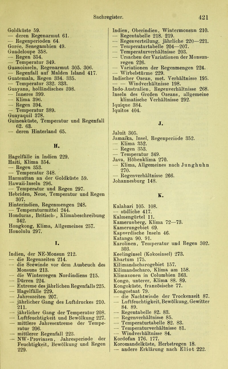 Goldküste 59. — deren Regenarmut 61. — Regenperioden 64. Goree, Senegambien 49. Guadeloupe 358. — Regen 354. — Temperatur 349. Guanoinseln, Regenarmut 305. 306. — Regenfall auf Maiden Island 417. Guatemala, Regen 334. 335. — Temperatur 332. 333. Guayana, holländisches 398. — Inneres 899. — Klima 396. — Regen 394. — Temperatur 389. Guayaquil 378. Guineaküste, Temperatur und Regenfall 62. 63. — deren Hinterland 65. Hagelfälle in Indien 229. Haiti, Klima 354. — Regen 353. — Temperatur 348. Harmattan an der Goldküste 59. Hawaii-Inseln 296. — Temperatur und Regen 297. Hebriden, Neue, Temperatur und Regen 307. Hinterindien, Regenmengen 248. — Temperaturmittel 244. Honduras, Britisch-, Klimabeschreibung 342. Hongkong, Klima, Allgemeines 257. Honolulu 297. I. Indien, der NE-Monsun 212. — die Regenzeiten 214. — die Seewinde vor dem Ausbruch des Monsuns 213. — die Winterregen Nordindiens 215. — Dürren 224. — Extreme des jährlichen Regenfalls 225. — Hagelfälle 229. — Jahreszeiten 207. — jährlicher Gang des Luftdruckes 210. 211. — jährlicher Gang der Temperatur 208. — Luftfeuchtigkeit und Bewölkung 227. — mittlere Jahresextreme der Tempe- ratur 206. — mittlerer Regenfall 223. — NW - Provinzen, Jahresperiode der Feuchtigkeit, Bewölkung und Regen 229. Indien, Oberindien, Wintermonsun 210. — Regentabelle 218. 219. — Regenverteilung, jährliche 220—221. — Temperaturtabelle 204—207. — Temperaturverhältnisse 203. — Ursachen der Variationen der Monsun- regen 226. — Variationen der Regenmengen 224. — Wirbelstürme 229. Indischer Ozean, met. Verhältnisse 195. — — Windverhältnisse 198. Indo-Australien, Regenverhältnisse 268. Inseln des Großen Ozeans, allgemeine klimatische Verhältnisse 292. Iquique 384. Iquitos 404. J. Jaluit 305. Jamaika, Insel, Regenperiode 352. — Klima 352. — Regen 353. — Temperatur 349. Java, Höhenklima 270. — Klima, Allgemeines nach Junghuhn 270. — Regenverhältnisse 266. Johannesburg 148. K. Kalahari 105. 108. — südliche 417. Kalmengürtel 11. Kamerunberg, Klima 72—73. Kamerungebiet 69. Kapverdische Inseln 46. Katanga 90. 91. Karolinen, Temperatur und Regen 302. 303. Keelinginsel (Kokosinsel) 273. Khartum 175. Kilimandscharogebiet 157. Kilimandscharo, Klima am 158. Klimazonen in Columbien 363. Kongo, unterer, Klima 88. 89. Kongoküste, französische 77. Kongostaat 79. — die Nachtwinde der Trockenzeit 87. — Luftfeuchtigkeit, Bewölkung, Gewitter 84. 89. — Regentabelle 82. 83. — Regenverhältnisse 85. — Temperaturtabelle 82. 83. — Temperaturverhältnisse 81. — Windverhältnisse 84. Kordofan 176. 177. Koromandelküste, Herbstregen 18. — andere Erklärung nach Eliot 222.