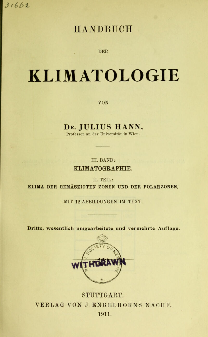 HANDBUCH DER KLIMATOLOGIE VON Dr. JULIUS HANN, Professor an der Universität in Wien. III. BAND: KLIMATOGRAPHIE. II. TEIL: KLIMA DER GEMÄSZIGTEN ZONEN UND DER POLARZONEN. MIT 12 ABBILDUNGEN IM TEXT. Dritte, wesentlich unigearbeitete und vermehrte Auflage. STUTTGART. VERLAG VON J. ENGELHORNS NACHF. 1911.