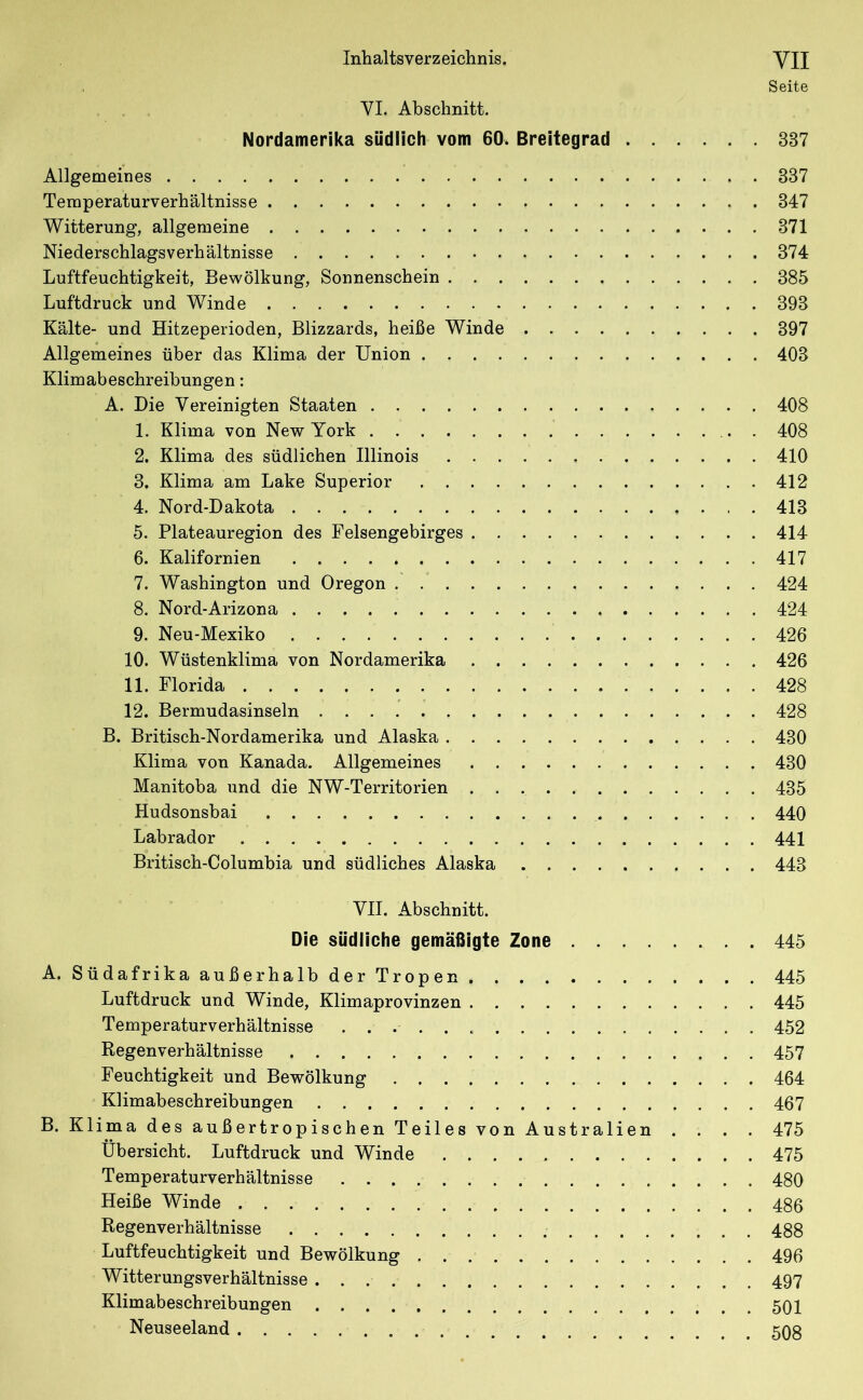 Seite VI. Abschnitt. Nordamerika südlich vom 60^ Breitegrad 337 Allgemeines 337 Temperaturverhältnisse 347 Witterung, allgemeine 371 Niederschlagsverhältnisse 374 Luftfeuchtigkeit, Bewölkung, Sonnenschein 385 Luftdruck und Winde 393 Kälte- und Hitzeperioden, Blizzards, heiße Winde 397 Allgemeines über das Klima der Union 403 Klimabeschreibungen: A. Die Vereinigten Staaten 408 1. Klima von New York . 408 2. Klima des südlichen Illinois 410 3. Klima am Lake Superior 412 4. Nord-Dakota 413 5. Plateauregion des Felsengebirges 414 6. Kalifornien 417 7. Washington und Oregon 424 8. Nord-Arizona 424 9. Neu-Mexiko 426 10. Wüstenklima von Nordamerika 426 11. Florida 428 12. Bermudasinseln 428 B. Britisch-Nordamerika und Alaska 430 Klima von Kanada. Allgemeines 430 Manitoba und die NW-Territorien 435 Hudsonsbai 440 Labrador 441 Britisch-Columbia und südliches Alaska 443 VII. Abschnitt. Die südliche gemäßigte Zone 445 A. Südafrika außerhalb der Tropen 445 Luftdruck und Winde, Klimaprovinzen 445 Temperaturverhältnisse 452 Regenverhältnisse 457 Feuchtigkeit und Bewölkung 464 Klimabeschreibungen 467 B. Klima des außertropischen Teiles von Australien .... 475 Übersicht. Luftdruck und Winde 475 Temperaturverhältnisse 480 Heiße Winde 486 Regenverhältnisse 488 Luftfeuchtigkeit und Bewölkung 496 Witterungsverhältnisse 497 Klimabeschreibungen 501 Neuseeland 508