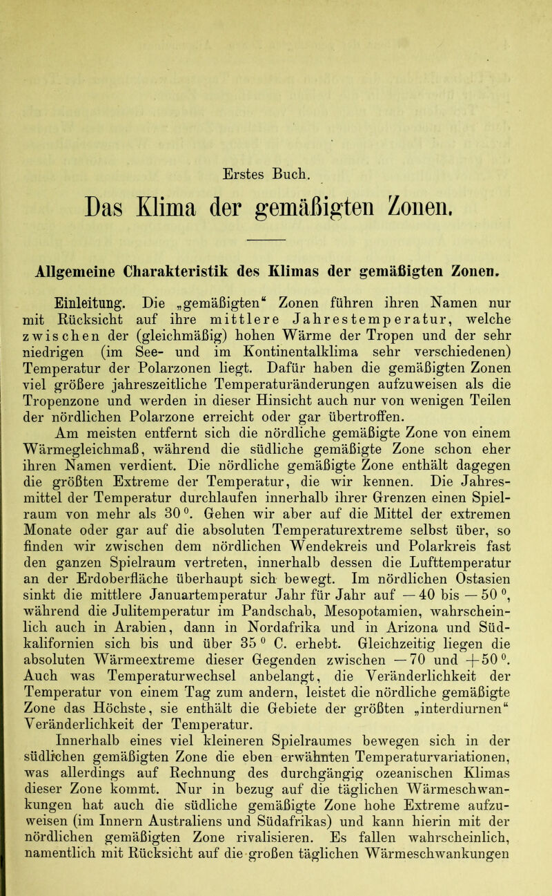 Erstes Bucli. Das Klima der gemäßigten Zonen. Allgemeine Charakteristik des Klimas der gemäßigten Zonen. Emleitung. Die „gemäßigten“ Zonen führen ihren Namen nur mit Rücksicht auf ihre mittlere Jahrestemperatur, welche zwischen der (gleichmäßig) hohen Wärme der Tropen und der sehr niedrigen (im See- und im Kontinentalklima sehr verschiedenen) Temperatur der Polarzonen liegt. Dafür haben die gemäßigten Zonen viel größere jahreszeitliche Temperaturänderungen aufzuweisen als die Tropenzone und werden in dieser Hinsicht auch nur von wenigen Teilen der nördlichen Polarzone erreicht oder gar übertroffen. Am meisten entfernt sich die nördliche gemäßigte Zone von einem Wärmegleichmaß, während die südliche gemäßigte Zone schon eher ihren Namen verdient. Die nördliche gemäßigte Zone enthält dagegen die größten Extreme der Temperatur, die wir kennen. Die Jahres- mittel der Temperatur durchlaufen innerhalb ihrer Grenzen einen Spiel- raum von mehr als 30 Gehen wir aber auf die Mittel der extremen Monate oder gar auf die absoluten Temperaturextreme selbst über, so finden wir zwischen dem nördlichen Wendekreis und Polarkreis fast den ganzen Spielraum vertreten, innerhalb dessen die Lufttemperatur an der Erdoberfläche überhaupt sich bewegt. Im nördlichen Ostasien sinkt die mittlere Januartemperatur Jahr für Jahr auf —40 bis —50 während die Julitemperatur im Pandschab, Mesopotamien, wahrschein- lich auch in Arabien, dann in Nordafrika und in Arizona und Süd- kalifornien sich bis und über 35 ® C. erhebt. Gleichzeitig liegen die absoluten Wärmeextreme dieser Gegenden zwischen —70 und -J-50®. Auch was Temperaturwechsel anbelangt, die Veränderlichkeit der Temperatur von einem Tag zum andern, leistet die nördliche gemäßigte Zone das Höchste, sie enthält die Gebiete der größten „interdiurnen“ Veränderlichkeit der Temperatur. Innerhalb eines viel kleineren Spielraumes bewegen sich in der südlichen gemäßigten Zone die eben erwähnten Temperaturvariationen, was allerdings auf Rechnung des durchgängig ozeanischen Klimas dieser Zone kommt. Nur in bezug auf die täglichen Wärmeschwan- kungen hat auch die südliche gemäßigte Zone hohe Extreme aufzu- weisen (im Innern Australiens und Südafrikas) und kann hierin mit der nördlichen gemäßigten Zone rivalisieren. Es fallen wahrscheinlich, namentlich mit Rücksicht auf die-großen täglichen Wärmeschwankungen