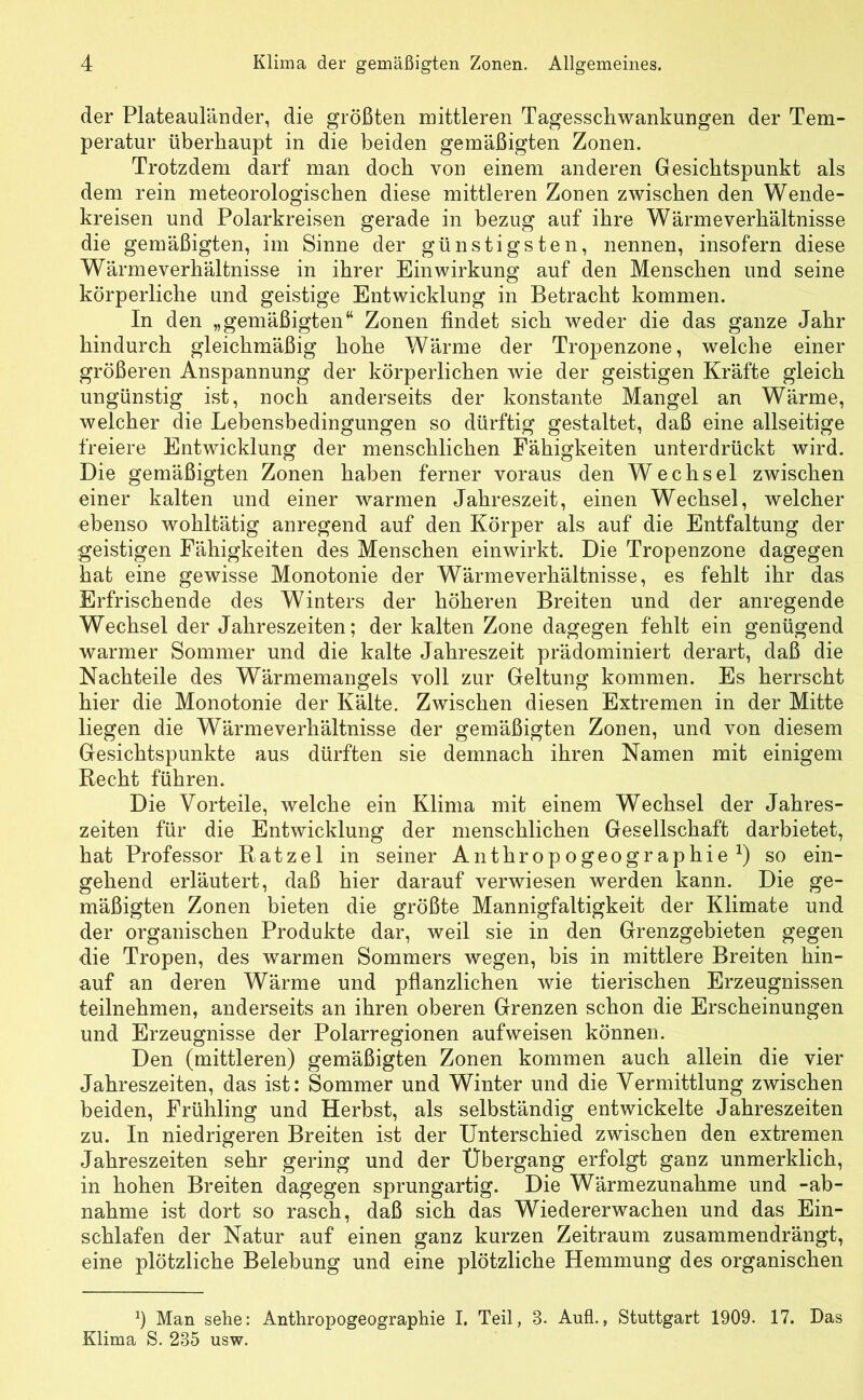 der Plateauländer, die größten mittleren Tagesschwankungen der Tem- peratur überhaupt in die beiden gemäßigten Zonen. Trotzdem darf man doch von einem anderen Gesichtspunkt als dem rein meteorologischen diese mittleren Zonen zwischen den Wende- kreisen und Polarkreisen gerade in bezug auf ihre Wärmeverhältnisse die gemäßigten, im Sinne der günstigsten, nennen, insofern diese Wärmeverhältnisse in ihrer Einwirkung auf den Menschen und seine körperliche und geistige Entwicklung in Betracht kommen. In den „gemäßigten“ Zonen findet sich weder die das ganze Jahr hindurch gleichmäßig hohe Wärme der Tropenzone, welche einer größeren Anspannung der körperlichen wie der geistigen Kräfte gleich ungünstig ist, noch anderseits der konstante Mangel an Wärme, welcher die Lebensbedingungen so dürftig gestaltet, daß eine allseitige freiere Entwicklung der menschlichen Fähigkeiten unterdrückt wird. Die gemäßigten Zonen haben ferner voraus den Wechsel zwischen einer kalten und einer warmen Jahreszeit, einen Wechsel, welcher ebenso wohltätig anregend auf den Körper als auf die Entfaltung der geistigen Fähigkeiten des Menschen einwirkt. Die Tropenzone dagegen hat eine gewisse Monotonie der Wärmeverhältnisse, es fehlt ihr das Erfrischende des Winters der höheren Breiten und der anregende Wechsel der Jahreszeiten; der kalten Zone dagegen fehlt ein genügend warmer Sommer und die kalte Jahreszeit prädominiert derart, daß die Nachteile des Wärmemangels voll zur Geltung kommen. Es herrscht hier die Monotonie der Kälte. Zwischen diesen Extremen in der Mitte liegen die Wärmeverhältnisse der gemäßigten Zonen, und von diesem Gesichtspunkte aus dürften sie demnach ihren Namen mit einigem Recht führen. Die Vorteile, welche ein Klima mit einem Wechsel der Jahres- zeiten für die Entwicklung der menschlichen Gesellschaft darbietet, hat Professor Ratzel in seiner Anthropogeographie^) so ein- gehend erläutert, daß hier darauf verwiesen werden kann. Die ge- mäßigten Zonen bieten die größte Mannigfaltigkeit der Klimate und der organischen Produkte dar, weil sie in den Grenzgebieten gegen die Tropen, des warmen Sommers wegen, bis in mittlere Breiten hin- auf an deren Wärme und pflanzlichen wie tierischen Erzeugnissen teilnehmen, anderseits an ihren oberen Grenzen schon die Erscheinungen und Erzeugnisse der Polarregionen auf weisen können. Den (mittleren) gemäßigten Zonen kommen auch allein die vier Jahreszeiten, das ist: Sommer und Winter und die Vermittlung zwischen beiden, Frühling und Herbst, als selbständig entwickelte Jahreszeiten zu. In niedrigeren Breiten ist der Unterschied zwischen den extremen Jahreszeiten sehr gering und der Übergang erfolgt ganz unmerklich, in hohen Breiten dagegen sprungartig. Die Wärmezunahme und -ab- nahme ist dort so rasch, daß sich das Wiedererwachen und das Ein- schlafen der Natur auf einen ganz kurzen Zeitraum zusammendrängt, eine plötzliche Belebung und eine plötzliche Hemmung des organischen b Man sehe: Anthropogeographie I. Teil, 3. Aufl., Stuttgart 1909. 17. Das Klima S. 235 usw.