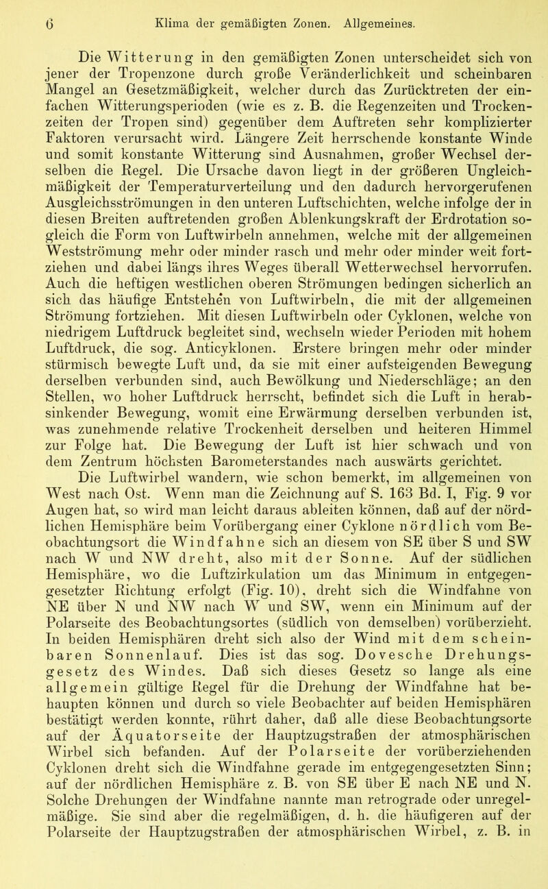 Die Witterung in den gemäßigten Zonen unterscheidet sich von jener der Tropenzone durch große Veränderlichkeit und scheinbaren Mangel an Gesetzmäßigkeit, welcher durch das Zurücktreten der ein- fachen Witterungsperioden (wie es z. B. die Regenzeiten und Trocken- zeiten der Tropen sind) gegenüber dem Auftreten sehr komplizierter Faktoren verursacht wird. Längere Zeit herrschende konstante Winde und somit konstante Witterung sind Ausnahmen, großer Wechsel der- selben die Regel. Die Ursache davon liegt in der größeren Ungleich- mäßigkeit der Temperaturverteilung und den dadurch hervorgerufenen Ausgleichsströmungen in den unteren Luftschichten, welche infolge der in diesen Breiten auftretenden großen Ablenkungskraft der Erdrotation so- gleich die Form von Luftwirbeln annehmen, welche mit der allgemeinen Westströmung mehr oder minder rasch und mehr oder minder weit fort- ziehen und dabei längs ihres Weges überall Wetterwechsel hervorrufen. Auch die heftigen westlichen oberen Strömungen bedingen sicherlich an sich das häufige Entstehen von Luftwirbeln, die mit der allgemeinen Strömung fortziehen. Mit diesen Luftwirbeln oder Cyklonen, welche von niedrigem Luftdruck begleitet sind, wechseln wieder Perioden mit hohem Luftdruck, die sog. Anticyklonen. Erstere bringen mehr oder minder stürmisch bewegte Luft und, da sie mit einer aufsteigenden Bewegung derselben verbunden sind, auch Bewölkung und Niederschläge; an den Stellen, wo hoher Luftdruck herrscht, befindet sich die Luft in herab- sinkender Bewegung, womit eine Erwärmung derselben verbunden ist, was zunehmende relative Trockenheit derselben und heiteren Himmel zur Folge hat. Die Bewegung der Luft ist hier schwach und von dem Zentrum höchsten Barometerstandes nach auswärts gerichtet. Die Luftwirbel wandern, wie schon bemerkt, im allgemeinen von West nach Ost. Wenn man die Zeichnung auf S. 163 Bd. I, Fig. 9 vor Augen hat, so wird man leicht daraus ableiten können, daß auf der nörd- lichen Hemisphäre beim Vorübergang einer Cyklone nördlich vom Be- obachtungsort die Windfahne sich an diesem von SE über S und SW nach W und NW dreht, also mit der Sonne. Auf der südlichen Hemisphäre, wo die Luftzirkulation um das Minimum in entgegen- gesetzter Richtung erfolgt (Fig. 10), dreht sich die Windfahne von NE über N und NW nach W und SW, wenn ein Minimum auf der Polarseite des Beobachtungsortes (südlich von demselben) vorüberzieht. In beiden Hemisphären dreht sich also der Wind mit dem schein- baren Sonnenlauf. Dies ist das sog. Dovesche Drehungs- gesetz des Windes. Daß sich dieses Gesetz so lange als eine allgemein gültige Regel für die Drehung der Windfahne hat be- haupten können und durch so viele Beobachter auf beiden Hemisphären bestätigt werden konnte, rührt daher, daß alle diese Beobachtungsorte auf der Äquatorseite der Hauptzugstraßen der atmosphärischen Wirbel sich befanden. Auf der Polarseite der vorüberziehenden Cyklonen dreht sich die Windfahne gerade im entgegengesetzten Sinn; auf der nördlichen Hemisphäre z. B. von SE über E nach NE und N. Solche Drehungen der Windfahne nannte man retrograde oder unregel- mäßige. Sie sind aber die regelmäßigen, d. h. die häufigeren auf der Polarseite der Hauptzugstraßen der atmosphärischen Wirbel, z. B. in