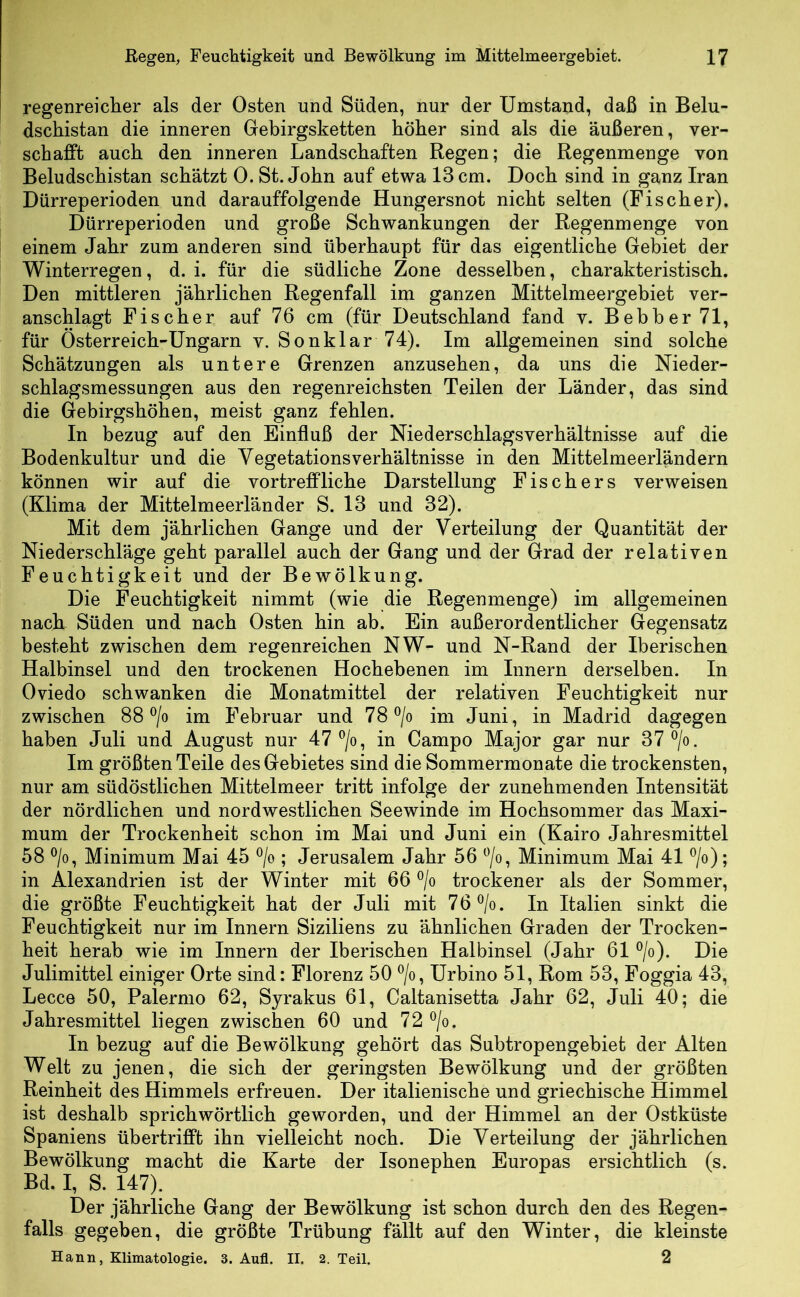 regenreiclier als der Osten und Süden, nur der Umstand, daß in Belu- dschistan die inneren Gebirgsketten höher sind als die äußeren, ver- schafft auch den inneren Landschaften Regen; die Regenmenge von Beludschistan schätzt 0. St. John auf etwa 13 cm. Doch sind in ganz Iran Dürreperioden und darauffolgende Hungersnot nicht selten (Fischer). Dürreperioden und große Schwankungen der Regenmenge von einem Jahr zum anderen sind überhaupt für das eigentliche Gebiet der Winterregen, d. i. für die südliche Zone desselben, charakteristisch. Den mittleren jährlichen Regenfall im ganzen Mittelmeergebiet ver- anschlagt Fischer auf 76 cm (für Deutschland fand v. Bebb er 71, für Österreich-Ungarn v. Sonklar 74). Im allgemeinen sind solche Schätzungen als untere Grenzen anzusehen, da uns die Nieder- schlagsmessungen aus den regenreichsten Teilen der Länder, das sind die Gebirgshöhen, meist ganz fehlen. In bezug auf den Einfluß der Niederschlagsverhältnisse auf die Bodenkultur und die Vegetationsverhältnisse in den Mittelmeerländern können wir auf die vortreffliche Darstellung Fischers verweisen (Klima der Mittelmeerländer S. 13 und 32). Mit dem jährlichen Gange und der Verteilung der Quantität der Niederschläge geht parallel auch der Gang und der Grad der relativen Feuchtigkeit und der Bewölkung. Die Feuchtigkeit nimmt (wie die Regenmenge) im allgemeinen nach. Süden und nach Osten hin ab. Ein außerordentlicher Gegensatz besteht zwischen dem regenreichen NW- und N-Rand der Iberischen Halbinsel und den trockenen Hochebenen im Innern derselben. In Oviedo schwanken die Monatmittel der relativen Feuchtigkeit nur zwischen 88 ®/o im Februar und 78 ^/o im Juni, in Madrid dagegen haben Juli und August nur 47 ^/o, in Campo Major gar nur 37®/o. Im größten Teile des Gebietes sind die Sommermonate die trockensten, nur am südöstlichen Mittelmeer tritt infolge der zunehmenden Intensität der nördlichen und nordwestlichen Seewinde im Hochsommer das Maxi- mum der Trockenheit schon im Mai und Juni ein (Kairo Jahresmittel 58 ®/o, Minimum Mai 45 ®/o ; Jerusalem Jahr 56 ^o, Minimum Mai 41 ®/o); in Alexandrien ist der Winter mit 66 ®/o trockener als der Sommer, die größte Feuchtigkeit hat der Juli mit 76®/o. In Italien sinkt die Feuchtigkeit nur im Innern Siziliens zu ähnlichen Graden der Trocken- heit herab wie im Innern der Iberischen Halbinsel (Jahr 61 ®/o). Die Julimittel einiger Orte sind: Florenz 50 ®/o, Urbino 51, Rom 53, Foggia 43, Lecce 50, Palermo 62, Syrakus 61, Caltanisetta Jahr 62, Juli 40; die Jahresmittel liegen zwischen 60 und 72 ^/o. In bezug auf die Bewölkung gehört das Subtropengebiet der Alten Welt zu jenen, die sich der geringsten Bewölkung und der größten Reinheit des Himmels erfreuen. Der italienische und griechische Himmel ist deshalb sprichwörtlich geworden, und der Himmel an der Ostküste Spaniens übertrifft ihn vielleicht noch. Die Verteilung der jährlichen Bewölkung macht die Karte der Isonephen Europas ersichtlich (s. Bd. I, S. 147). Der jährliche Gang der Bewölkung ist schon durch den des Regen- falls gegeben, die größte Trübung fällt auf den Winter, die kleinste Hann, Klimatologie. 3. Aufl. II. 2. Teil. 2