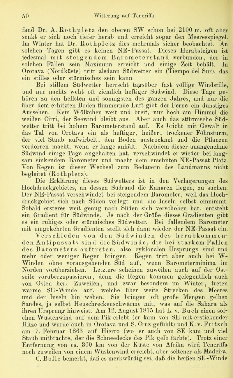 fand Dr. A. Rotlipletz den oberen SW schon bei 2100 m, oft aber senkt er sich noch tiefer herab und erreicht sogar den Meeresspiegel. Im Winter hat Dr. Rothpletz dies mehrmals sicher beobachtet. An solchen Tagen gibt es keinen NE-Passat. Dieses Herabsteigen ist jedesmal mit steigendem Barometerstand «s^erbunden, der in solchen Fällen sein Maximum erreicht und einige Zeit behält. In Orotava (Nordküste) tritt alsdann Südwetter ein (Tiempo del Sur), das ein stilles oder stürmisches sein kann. Bei stillem Südwetter herrscht tagsüber fast völlige Windstille, und nur nachts weht oft ziemlich heftiger Südwind. Diese Tage ge- hören zu den hellsten und sonnigsten des ganzen Jahres, und nur die über dem erhitzten Boden flimmernde Luft gibt der Ferne ein dunstiges Aussehen. Kein Wölkchen weit und breit, nur hoch am Himmel die weißen Cirri, der Seewind bleibt aus. Aber auch das stürmische Süd- wetter tritt bei hohem Barometerstand auf. Es bricht mit Gewalt in das Tal von Orotava ein als heftiger, heißer, trockener Föhnsturm, der viel Staub aufwirbelt, den Boden austrocknet und die Pflanzen verdorren macht, wenn er lange anhält. Nachdem dieser unangenehme Südwind einige Tage angehalten hat, verschwindet er wieder bei lang- sam sinkendem Barometer und macht dem ersehnten NE-Passat Platz. Von Regen ist dieser Wechsel zum Bedauern des Landmanns nicht begleitet (Rothpletz). Die Erklärung dieses Südwetters ist in den Verlagerungen des Hochdruckgebietes, an dessen Südrand die Kanaren liegen, zu suchen. Der NE-Passat verschwindet bei steigendem Barometer, weil das Hoch- druckgebiet sich nach Süden verlegt und die Inseln selbst einnimmt. Sobald ersteres weit genug nach Süden sich verschoben hat, entsteht ein Gradient für Südwinde. Je nach der Größe dieses Gradienten gibt es ein ruhiges oder stürmisches Südwetter. Bei fallendem Barometer mit umgekehrten Gradienten stellt sich dann wieder der NE-Passat ein. Verschieden von den Südwinden des herabkommen- den Antipassats sind die Südwinde, die bei starkem Fallen des Barometers auftreten, also cyklonalen Ursprungs sind und mehr oder weniger Regen bringen. Regen tritt aber auch bei W- Winden ohne vorausgehenden Süd auf, wenn Barometerminima im Norden vorüberziehen. Letztere scheinen zuweilen auch auf der Ost- seite vorüberzupassieren, denn die Regen kommen gelegentlich auch von Osten her. Zuweilen, und zwar besonders im Winter, treten warme SE-Winde auf, welche über weite Strecken des Meeres und der Inseln hin wehen. Sie bringen oft große Mengen gelben Sandes, ja selbst Heuschreckenschwärme mit, was auf die Sahara als ihren Ursprung hinweist. Am 12. August 1815 hat L. v. Buch einen sol- chen Wüstenwind auf dem Pik erlebt (er kam von SE mit erstickender Hitze und wurde auch in Orotava und S. Cruz gefühlt) und K. v. Fritsch am 7. Februar 1863 auf Hierro (wo er auch von SE kam und viel Staub mitbrachte, der die Schneedecke des Pik gelb färbte). Trotz einer Entfernung von ca. 300 km von der Küste von Afrika wird Teneriffa noch zuweilen von einem Wüstenwind erreicht, aber seltener als Madeira. C. Bolle bemerkt, daß es merkwürdig sei, daß die heißen SE-Winde