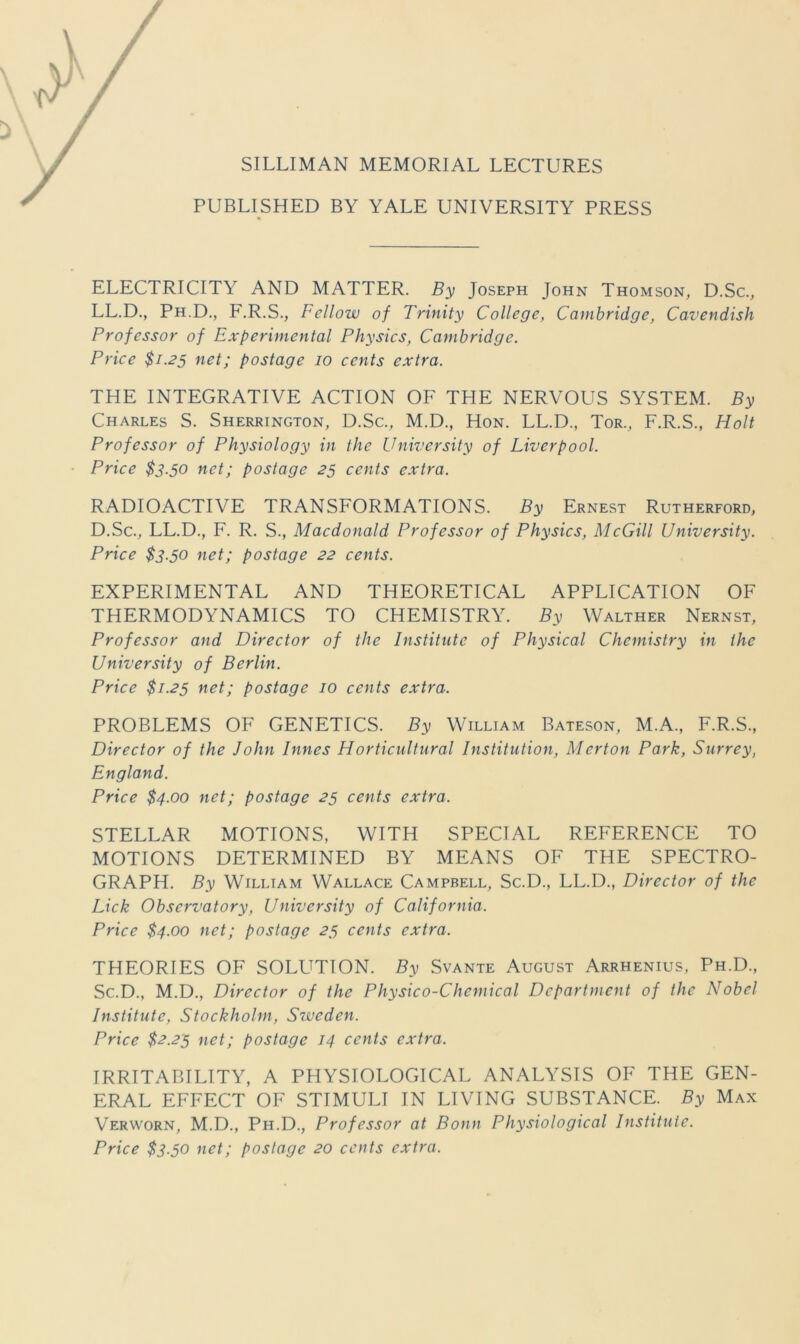 SILLIMAN MEMORIAL LECTURES PUBLISHED BY YALE UNIVERSITY PRESS ELECTRICITY AND MATTER. By Joseph John Thomson, D.Sc., LL.D., Ph.D., F.R.S., Fellow of Trinity College, Cambridge, Cavendish Professor of Experimental Physies, Cambridge. Priee $1.25 net; postage 10 cents extra. THE INTEGRATIVE ACTION OF THE NERVOUS SYSTEM. By Charles S. Sherrington, D.Sc., M.D., Hon. LL.D., Tor., F.R.S., Holt Professor of Physiology in the University of Liverpool. Price $3.50 net; postage 25 cents extra. RADIOACTIVE TRANSFORMATIONS. By Ernest Rutherford, D.Sc., LL.D., F. R. S., Macdonald Professor of Physics, McGill University. Price $3.50 net; postage 22 cents. EXPERIMENTAL AND THEORETICAL APPLICATION OF THERMODYNAMICS TO CHEMISTRY. By Walther Nernst, Professor and Director of the Institute of Physical Chemistry in the University of Berlin. Price $1.25 net; postage 10 cents extra. PROBLEMS OF GENETICS. By William Bateson, M.A., F.R.S., Director of the John Innes Horticultural Institution, Merton Park, Surrey, England. Price $4.00 net; postage 25 cents extra. STELLAR MOTIONS, WITH SPECIAL REFERENCE TO MOTIONS DETERMINED BY MEANS OF THE SPECTRO- GRAPH. By William Wallace Campbell, Sc.D., LL.D., Director of the Lick Observatory, University of California. Price $4.00 net; postage 23 cents extra. THEORIES OF SOLUTION. By Svante August Arrhenius, Ph.D., Sc.D., M.D., Director of the Physico-Chemical Department of the Nobel Institute, Stockholm, Sweden. Price $2.23 net; postage 14 cents extra. IRRITABILITY, A PHYSIOLOGICAL ANALYSIS OF THE GEN- ERAL EFFECT OF STIMULI IN LIVING SUBSTANCE. By Max Verworn, M.D., Ph.D., Professor at Bonn Physiological Institute. Price $3.30 net; postage 20 cents extra.