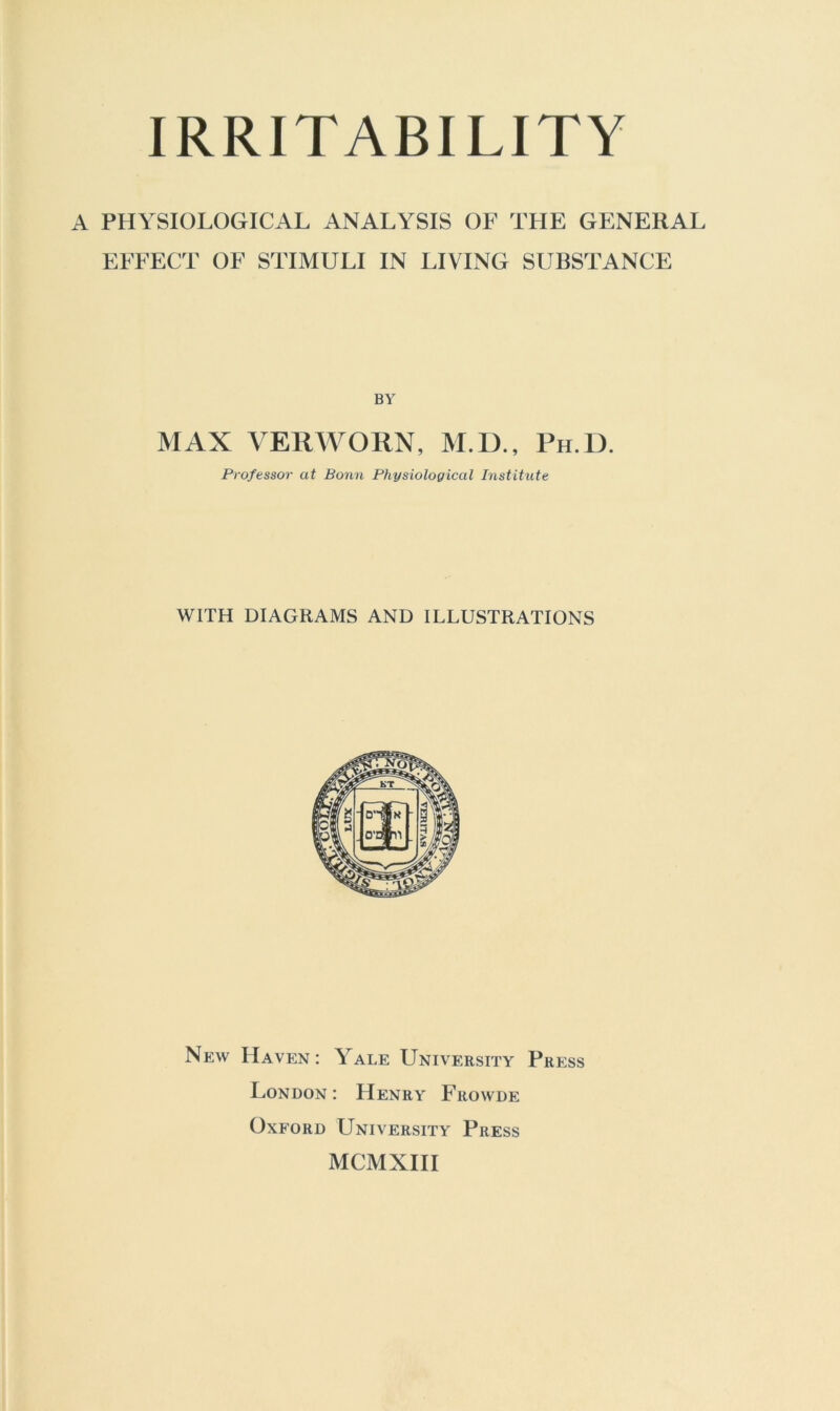 A PHYSIOLOGICAL ANALYSIS OF THE GENERAL EFFECT OF STIMULI IN LIVING SUBSTANCE BY MAX VERWORN, M.D., Ph.D. Professor at Bonn Physiological Institute WITH DIAGRAMS AND ILLUSTRATIONS New Haven: Yale University Press London : Henry Frowde Oxford University Press MCMXHI