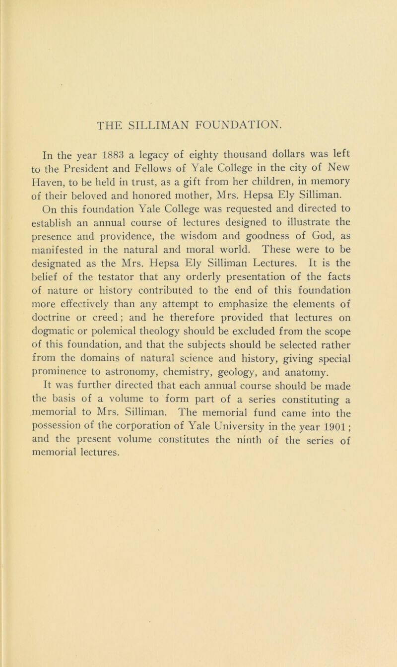 THE SILLIMAN FOUNDATION. In the year 1883 a legacy of eighty thousand dollars was left to the President and Fellows of Yale College in the city of New Haven, to be held in trust, as a gift from her children, in memory of their beloved and honored mother, Mrs. Hepsa Ely Silliman. On this foundation Yale College was requested and directed to establish an annual course of lectures designed to illustrate the presence and providence, the wisdom and goodness of God, as manifested in the natural and moral world. These were to be designated as the Mrs. Hepsa Ely Silliman Lectures. It is the belief of the testator that any orderly presentation of the facts of nature or history contributed to the end of this foundation more effectively than any attempt to emphasize the elements of doctrine or creed; and he therefore provided that lectures on dogmatic or polemical theology should be excluded from the scope of this foundation, and that the subjects should be selected rather from the domains of natural science and history, giving special prominence to astronomy, chemistry, geology, and anatomy. It was further directed that each annual course should be made the basis of a volume to form part of a series constituting a memorial to Mrs. Silliman. The memorial fund came into the possession of the corporation of Yale University in the year 1901; and the present volume constitutes the ninth of the series of memorial lectures.