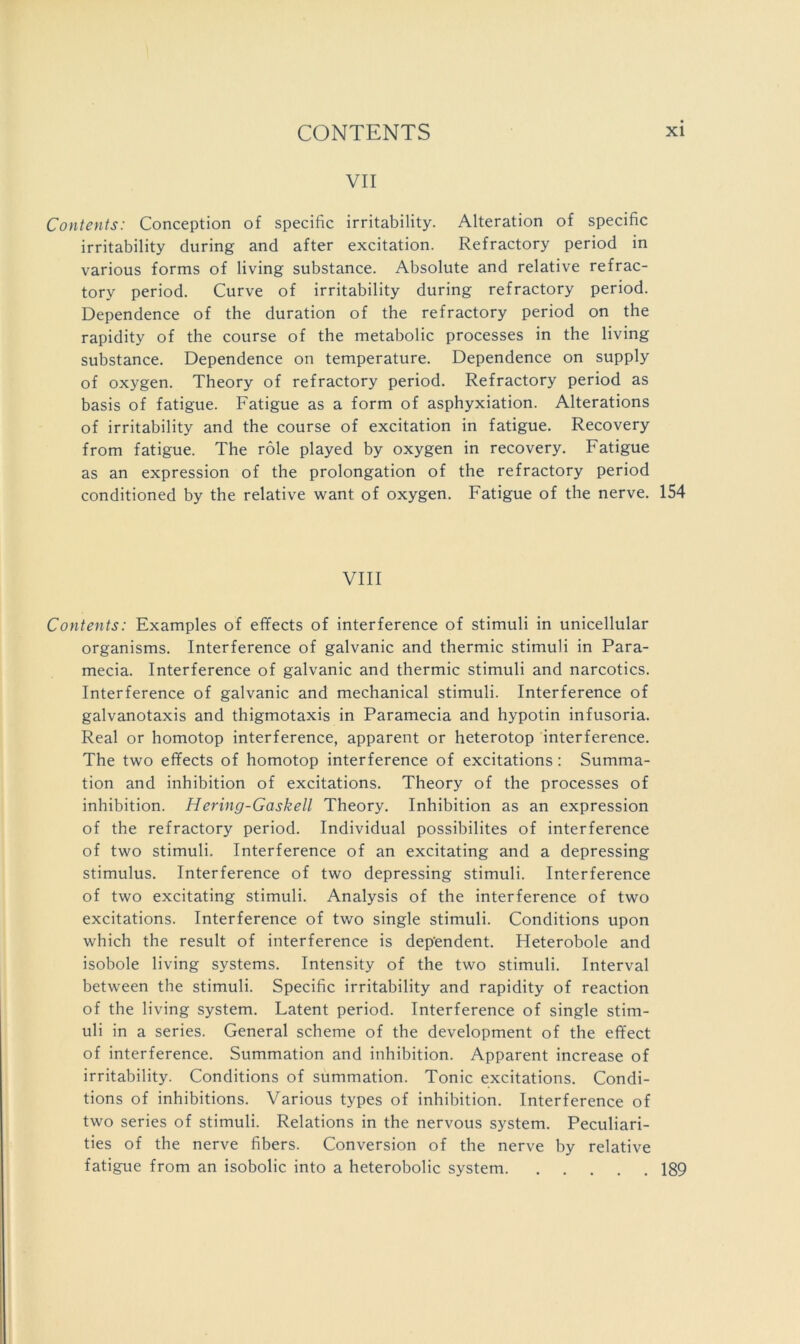 VII Contents: Conception of specific irritability. Alteration of specific irritability during and after excitation. Refractory period in various forms of living substance. Absolute and relative refrac- tory period. Curve of irritability during refractory period. Dependence of the duration of the refractory period on the rapidity of the course of the metabolic processes in the living substance. Dependence on temperature. Dependence on supply of oxygen. Theory of refractory period. Refractory period as basis of fatigue. Fatigue as a form of asphyxiation. Alterations of irritability and the course of excitation in fatigue. Recovery from fatigue. The role played by oxygen in recovery. Fatigue as an expression of the prolongation of the refractory period conditioned by the relative want of oxygen. Fatigue of the nerve. 154 VIII Contents: Examples of effects of interference of stimuli in unicellular organisms. Interference of galvanic and thermic stimuli in Para- mecia. Interference of galvanic and thermic stimuli and narcotics. Interference of galvanic and mechanical stimuli. Interference of galvanotaxis and thigmotaxis in Paramecia and hypotin infusoria. Real or homotop interference, apparent or heterotop interference. The two effects of homotop interference of excitations; Summa- tion and inhibition of excitations. Theory of the processes of inhibition. Hering-Gaskell Theory. Inhibition as an expression of the refractory period. Individual possibilites of interference of two stimuli. Interference of an excitating and a depressing stimulus. Interference of two depressing stimuli. Interference of two excitating stimuli. Analysis of the interference of two excitations. Interference of two single stimuli. Conditions upon which the result of interference is dependent. Heterobole and isobole living systems. Intensity of the two stimuli. Interval between the stimuli. Specific irritability and rapidity of reaction of the living system. Latent period. Interference of single stim- uli in a series. General scheme of the development of the effect of interference. Summation and inhibition. Apparent increase of irritability. Conditions of summation. Tonic excitations. Condi- tions of inhibitions. Various types of inhibition. Interference of two series of stimuli. Relations in the nervous system. Peculiari- ties of the nerve fibers. Conversion of the nerve by relative fatigue from an isobolic into a heterobolic system 189