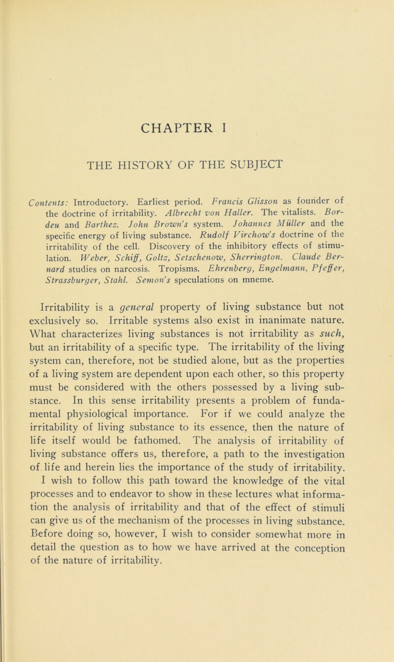 THE HISTORY OF THE SUBJECT Contents: Introductory. Earliest period. Francis Glisson as founder of the doctrine of irritability. Albrecht von Haller. The vitalists. Bor- den and Barthes;. John Brown’s system. Johannes Muller and the specific energy of living substance. Rudolf Virchow’s doctrine of the irritability of the cell. Discovery of the inhibitory effects of stimu- lation. Weber, Schiff, Colts, Setschenow, Sherrington. Claude Ber- nard studies on narcosis. Tropisms. Ehrenberg, Engelmann, Pfeffer, Strassburger, Stahl. Semon’s speculations on mneme. Irritability is a general property of living substance but not exclusively so. Irritable systems also exist in inanimate nature. What characterizes living substances is not irritability as such, but an irritability of a specific type. The irritability of the living system can, therefore, not be studied alone, but as the properties of a living system are dependent upon each other, so this property must be considered with the others possessed by a living sub- stance. In this sense irritability presents a problem of funda- mental physiological importance. For if we could analyze the irritability of living substance to its essence, then the nature of life itself would be fathomed. The analysis of irritability of living substance offers us, therefore, a path to the investigation of life and herein lies the importance of the study of irritability. I wish to follow this path toward the knowledge of the vital processes and to endeavor to show in these lectures what informa- tion the analysis of irritability and that of the effect of stimuli can give us of the mechanism of the processes in living substance. Before doing so, however, I wish to consider somewhat more in detail the question as to how we have arrived at the conception of the nature of irritability.