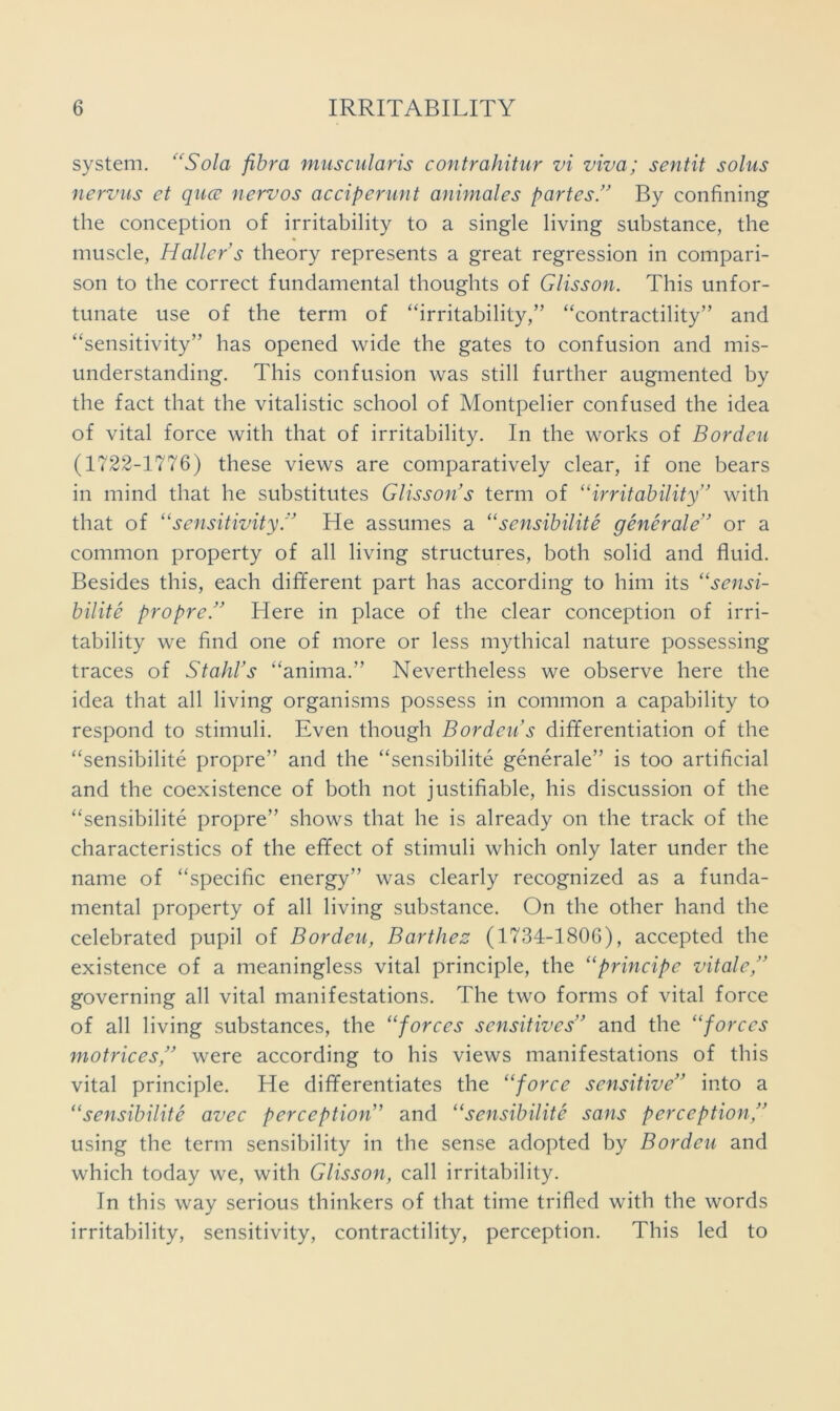 system. ‘^Sola fibra miiscularis contrahitur vi viva; sentit solus nervus et qucu nervos acciperunt animales partes/’ By confining the conception of irritability to a single living substance, the muscle, Haller’s theory represents a great regression in compari- son to the correct fundamental thoughts of Glisson. This unfor- tunate use of the term of “irritability,” “contractility” and “sensitivity” has opened wide the gates to confusion and mis- understanding, This confusion was still further augmented by the fact that the vitalistic school of Montpelier confused the idea of vital force with that of irritability. In the works of Borden (1722-1776) these views are comparatively clear, if one bears in mind that he substitutes Glisson’s term of “irritability” with that of “sensitivity.” He assumes a “sensibilite generale” or a common property of all living structures, both solid and fluid. Besides this, each different part has according to him its “sensi- bilite propre.” Here in place of the clear conception of irri- tability we find one of more or less mythical nature possessing traces of Stahl’s “anima.” Nevertheless we observe here the idea that all living organisms possess in common a capability to respond to stimuli. Even though Borden’s differentiation of the “sensibilite propre” and the “sensibilite generale” is too artificial and the coexistence of both not justifiable, his discussion of the “sensibilite propre” shows that he is already on the track of the characteristics of the effect of stimuli which only later under the name of “specific energy” was clearly recognized as a funda- mental property of all living substance. On the other hand the celebrated pupil of Borden, Barthes (1734-1806), accepted the existence of a meaningless vital principle, the “principe vitale,” governing all vital manifestations. The two forms of vital force of all living substances, the “forces sensitives” and the “forces motrices,” were according to his views manifestations of this vital principle. He differentiates the “force sensitive” into a “sensibilite avec perception” and “sensibilite sans perception,” using the term sensibility in the sense adopted by Borden and which today we, with Glisson, call irritability. In this way serious thinkers of that time trifled with the words irritability, sensitivity, contractility, perception. This led to