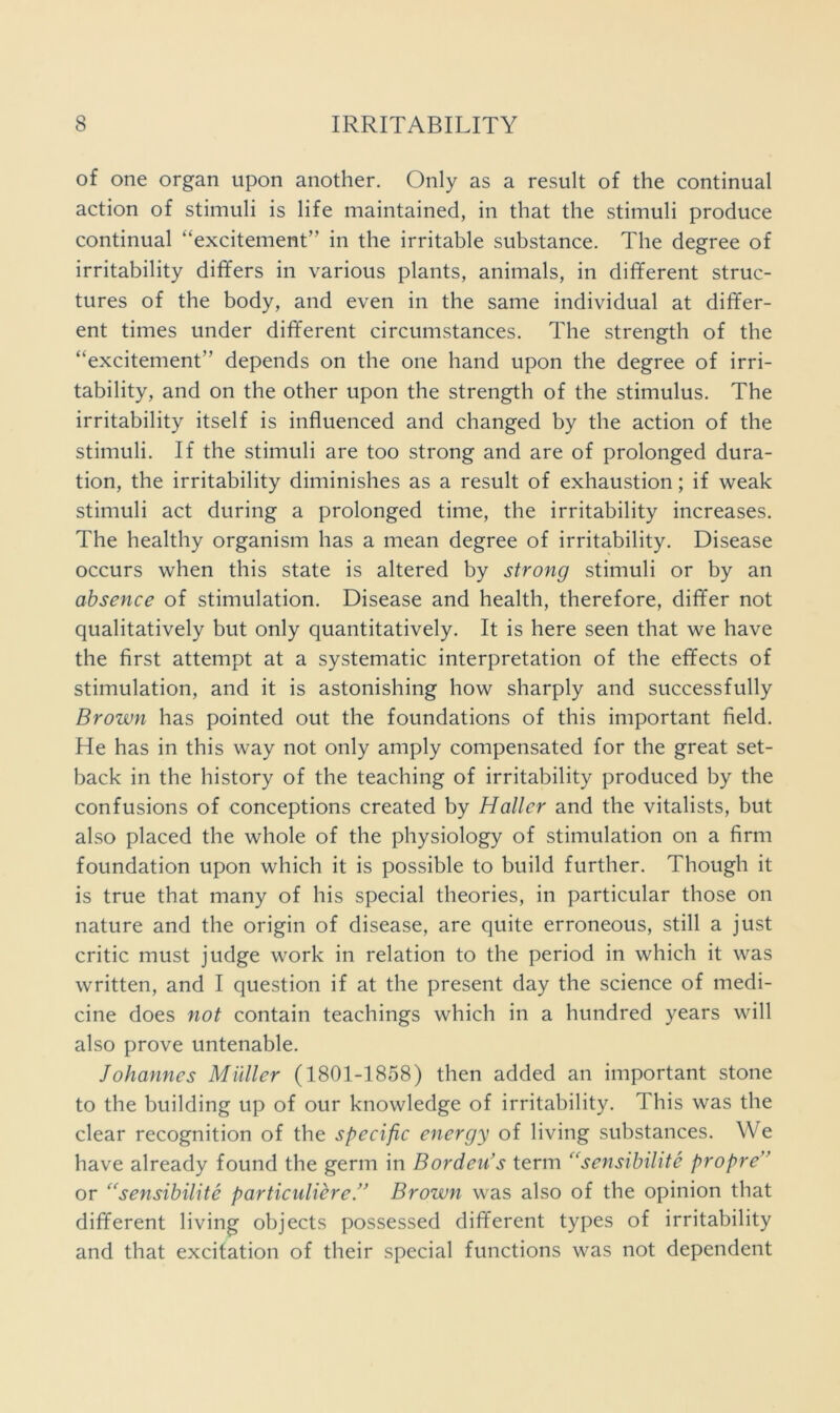 of one organ upon another. Only as a result of the continual action of stimuli is life maintained, in that the stimuli produce continual “excitement” in the irritable substance. The degree of irritability differs in various plants, animals, in different struc- tures of the body, and even in the same individual at differ- ent times under different circumstances. The strength of the “excitement” depends on the one hand upon the degree of irri- tability, and on the other upon the strength of the stimulus. The irritability itself is influenced and changed by the action of the stimuli. If the stimuli are too strong and are of prolonged dura- tion, the irritability diminishes as a result of exhaustion; if weak stimuli act during a prolonged time, the irritability increases. The healthy organism has a mean degree of irritability. Disease occurs when this state is altered by strong stimuli or by an absence of stimulation. Disease and health, therefore, differ not qualitatively but only quantitatively. It is here seen that we have the first attempt at a systematic interpretation of the effects of stimulation, and it is astonishing how sharply and successfully Brown has pointed out the foundations of this important field. He has in this way not only amply compensated for the great set- back in the history of the teaching of irritability produced by the confusions of conceptions created by Haller and the vitalists, but also placed the whole of the physiology of stimulation on a firm foundation upon which it is possible to build further. Though it is true that many of his special theories, in particular those on nature and the origin of disease, are quite erroneous, still a just critic must judge work in relation to the period in which it was written, and I question if at the present day the science of medi- cine does not contain teachings which in a hundred years will also prove untenable. Johannes Midler (1801-1858) then added an important stone to the building up of our knowledge of irritability. This was the clear recognition of the specific energy of living substances. We have already found the germ in Bordeids term “sensibilite propre'^ or ‘^sensibilite particuliere/^ Brown was also of the opinion that different living objects possessed different types of irritability and that excitation of their special functions was not dependent