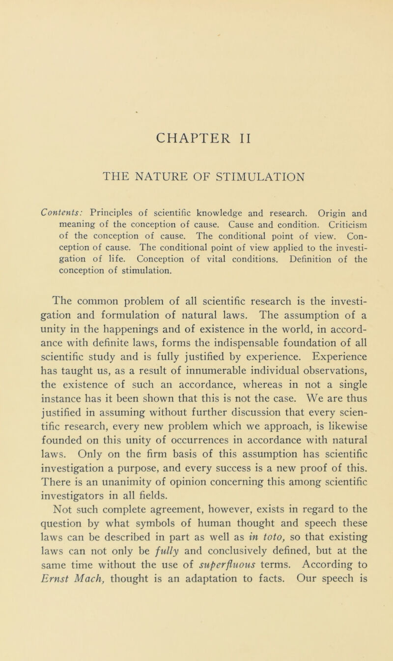 CHAPTER II THE NATURE OF STIMULATION Contents: Principles of scientific knowledge and research. Origin and meaning of the conception of cause. Cause and condition. Criticism of the conception of cause. The conditional point of view. Con- ception of cause. The conditional point of view applied to the investi- gation of life. Conception of vital conditions. Definition of the conception of stimulation. The common problem of all scientific research is the investi- gation and formulation of natural laws. The assumption of a unity in the happenings and of existence in the world, in accord- ance with definite laws, forms the indispensable foundation of all scientific study and is fully justified by experience. Experience has taught us, as a result of innumerable individual observations, the existence of such an accordance, whereas in not a single instance has it been shown that this is not the case. We are thus justified in assuming without further discussion that every scien- tific research, every new problem which we approach, is likewise founded on this unity of occurrences in accordance with natural laws. Only on the firm basis of this assumption has scientific investigation a purpose, and every success is a new proof of this. There is an unanimity of opinion concerning this among scientific investigators in all fields. Not such complete agreement, however, exists in regard to the question by what symbols of human thought and speech these laws can be described in part as well as in toto, so that existing laws can not only be fully and conclusively defined, but at the same time without the use of superfluous terms. According to Ernst Mach, thought is an adaptation to facts. Our speech is