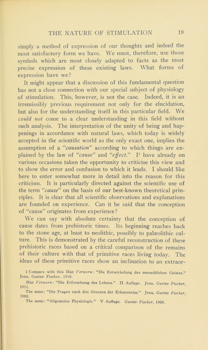 simply a method of expression of our thoughts and indeed the most satisfactory form we have. We must, therefore, use those symbols which are most closely adapted to facts as the most precise expression of these existing laws. What forms of expression have we? It might appear that a discussion of this fundamental question has not a close connection with our special subject of physiology of stimulation. This, however, is not the case. Indeed, it is an irremissibly previous requirement not only for the elucidation, but also for the understanding itself in this particular field. We could not come to a clear understanding in this field without such analysis. The interpretation of the unity of being and hap- penings in accordance with natural laws, which today is widely accepted in the scientific world as the only exact one, implies the assumption of a '^causation” according to which things are ex- plained by the law of “cause” and “effect” P have already on various occasions taken the opportunity to criticise this view and to show the error and confusion to which it leads. I should like here to enter somewhat more in detail into the reason for this criticism. It is particularly directed against the scientific use of the term “cause” on the basis of our best-known theoretical prin- ciples. It is clear that all scientific observations and explanations are founded on experience. Can it be said that the conception of “cause” originates from experience? We can say with absolute certainty that the conception of cause dates from prehistoric times. Its beginning reaches back to the stone age, at least to neolithic, possibly to palaeolithic cul- ture. This is demonstrated by the careful reconstruction of these prehistoric races based on a critical comparison of the remains of their culture with that of primitive races living today. The ideas of these primitive races show an inclination to an extraor- 1 Compare with this Max Verzvorn: “Die Entwickelung des menschlichen Geistes.” Jena, Gustav Fischer, 1910. Max Verworn: “Die Erforschung des Lebens.” II Auflage. Jena, Gustav Fischer 1911. The same: “Die Fragen nach den Grenzen der Erkenntniss.” Jena, Gustav Fischer 1908. The same: “Allgemeine Physiologie.” V Auflage. Gustav Fischer, 1909.