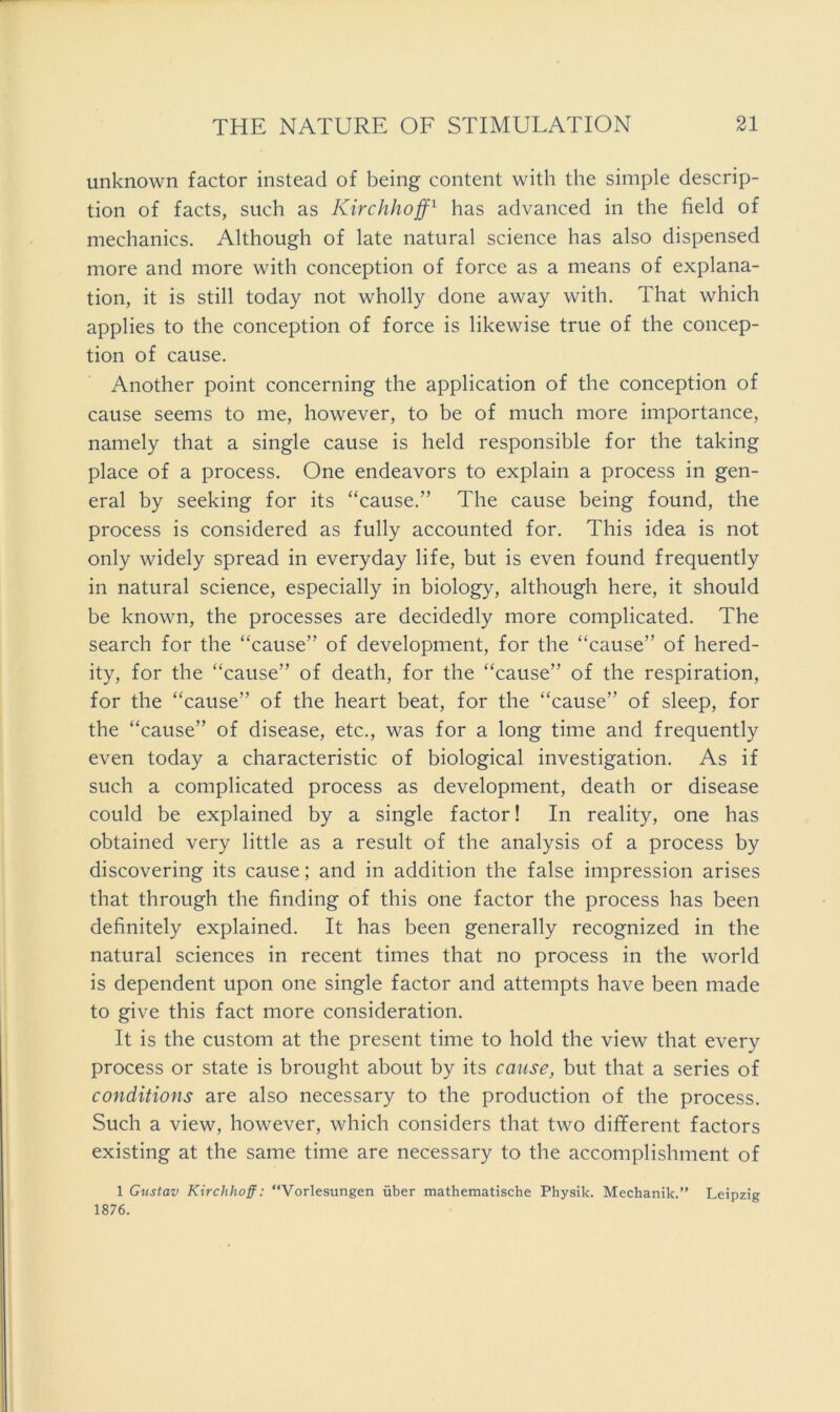 unknown factor instead of being content with the simple descrip- tion of facts, such as Kirchhoff^ has advanced in the field of mechanics. Although of late natural science has also dispensed more and more with conception of force as a means of explana- tion, it is still today not wholly done away with. That which applies to the conception of force is likewise true of the concep- tion of cause. Another point concerning the application of the conception of cause seems to me, however, to be of much more importance, namely that a single cause is held responsible for the taking place of a process. One endeavors to explain a process in gen- eral by seeking for its “cause.” The cause being found, the process is considered as fully accounted for. This idea is not only widely spread in everyday life, but is even found frequently in natural science, especially in biology, although here, it should be known, the processes are decidedly more complicated. The search for the “cause” of development, for the “cause” of hered- ity, for the “cause” of death, for the “cause” of the respiration, for the “cause” of the heart beat, for the “cause” of sleep, for the “cause” of disease, etc., was for a long time and frequently even today a characteristic of biological investigation. As if such a complicated process as development, death or disease could be explained by a single factor! In reality, one has obtained very little as a result of the analysis of a process by discovering its cause; and in addition the false impression arises that through the finding of this one factor the process has been definitely explained. It has been generally recognized in the natural sciences in recent times that no process in the world is dependent upon one single factor and attempts have been made to give this fact more consideration. It is the custom at the present time to hold the view that every process or state is brought about by its cause, but that a series of conditions are also necessary to the production of the process. Such a view, however, which considers that two different factors existing at the same time are necessary to the accomplishment of 1 Gnstav Kirchhoff: “Vorlesungen uber mathematische Physik. Mechanik.” Leipzig 1876.