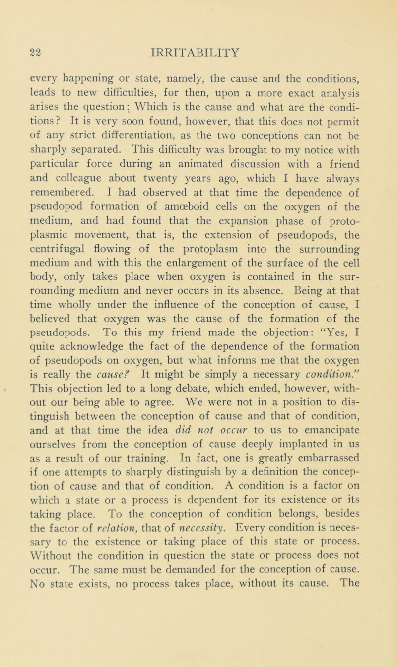 every happening or state, namely, the cause and the conditions, leads to new difficulties, for then, upon a more exact analysis arises the question: Which is the cause and what are the condi- tions? It is very soon found, however, that this does not permit of any strict differentiation, as the two conceptions can not be sharply separated. This difficulty was brought to my notice with particular force during an animated discussion with a friend and colleague about twenty years ago, which I have always remembered. I had observed at that time the dependence of pseudopod formation of amoeboid cells on the oxygen of the medium, and had found that the expansion phase of proto- plasmic movement, that is, the extension of pseudopods, the centrifugal flowing of the protoplasm into the surrounding medium and with this the enlargement of the surface of the cell body, only takes place when oxygen is contained in the sur- rounding medium and never occurs in its absence. Being at that time wholly under the influence of the conception of cause, I believed that oxygen was the cause of the formation of the pseudopods. To this my friend made the objection: “Yes, I quite acknowledge the fact of the dependence of the formation of pseudopods on oxygen, but what informs me that the oxygen is really the cause? It might be simply a necessary condition” This objection led to a long debate, which ended, however, with- out our being able to agree. We were not in a position to dis- tinguish between the conception of cause and that of condition, and at that time the idea did not occur to us to emancipate ourselves from the conception of cause deeply implanted in us as a result of our training. In fact, one is greatly embarrassed if one attempts to sharply distinguish by a definition the concep- tion of cause and that of condition. A condition is a factor on which a state or a process is dependent for its existence or its taking place. To the conception of condition belongs, besides the factor of relation, that of necessity. Every condition is neces- sary to the existence or taking place of this state or process. Without the condition in question the state or process does not occur. The same must be demanded for the conception of cause. No state exists, no process takes place, without its cause. The