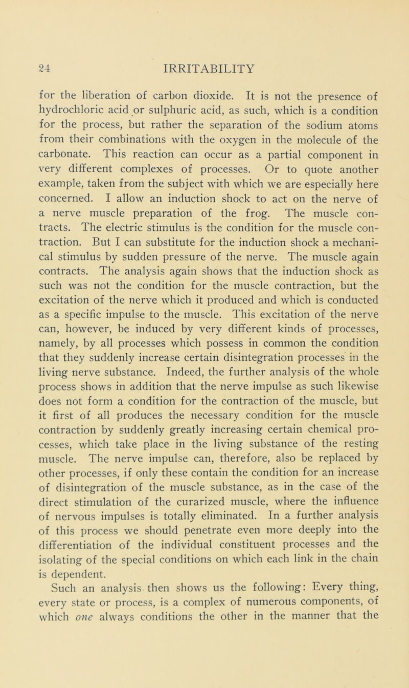 for the liberation of carbon dioxide. It is not the presence of hydrochloric acid or sulphuric acid, as such, which is a condition for the process, but rather the separation of the sodium atoms from their combinations with the oxygen in the molecule of the carbonate. This reaction can occur as a partial component in very different complexes of processes. Or to quote another example, taken from the subject with which we are especially here concerned. I allow an induction shock to act on the nerve of a nerve muscle preparation of the frog. The muscle con- tracts. The electric stimulus is the condition for the muscle con- traction. But I can substitute for the induction shock a mechani- cal stimulus by sudden pressure of the nerve. The muscle again contracts. The analysis again shows that the induction shock as such was not the condition for the muscle contraction, but the excitation of the nerve which it produced and which is conducted as a specific impulse to the muscle. This excitation of the nerve can, however, be induced by very different kinds of processes, namely, by all processes which possess in common the condition that they suddenly increase certain disintegration processes in the living nerve substance. Indeed, the further analysis of the whole process shows in addition that the nerve impulse as such likewise does not form a condition for the contraction of the muscle, but it first of all produces the necessary condition for the muscle contraction by suddenly greatly increasing certain chemical pro- cesses, which take place in the living substance of the resting muscle. The nerve impulse can, therefore, also be replaced by other processes, if only these contain the condition for an increase of disintegration of the muscle substance, as in the case of the direct stimulation of the curarized muscle, where the influence of nervous impulses is totally eliminated. In a further analysis of this process we should penetrate even more deeply into the differentiation of the individual constituent processes and the isolating of the special conditions on which each link in the chain is dependent. Such an analysis then shows us the following: Every thing, every state or process, is a complex of numerous components, of which one always conditions the other in the manner that the