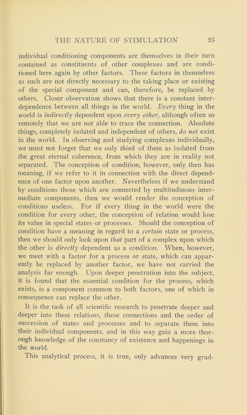 individual conditioning components are themselves in their turn contained as constituents of other complexes and are condi- tioned here again by other factors. These factors in themselves as such are not directly necessary to the taking place or existing of the special component and can, therefore, be replaced by others. Closer observation shows that there is a constant inter- dependence between all things in the world. Every thing in the world is indirectly dependent upon every other, although often so remotely that we are not able to trace the connection. Absolute things, completely isolated and independent of others, do not exist in the world. In observing and studying complexes individually, we must not forget that we only think of them as isolated from the great eternal coherence, from which they are in reality not separated. The conception of condition, however, only then has meaning, if we refer to it in connection with the direct depend- ence of one factor upon another. Nevertheless if we understand by conditions those which are connected by multitudinous inter- mediate components, then we would render the conception of conditions useless. For if every thing in the world were the condition for every other, the conception of relation would lose its value in special states or processes. Should the conception of condition have a meaning in regard to a certain state or process, then we should only look upon that part of a complex upon which the other is directly dependent as a condition. When, however, we meet with a factor for a process or state, which can appar- ently be replaced by another factor, we have not carried the analysis far enough. Upon deeper penetration into the subject, it is found that the essential condition for the process, which exists, is a component common to both factors, one of which in consequence can replace the other. It is the task of all scientific research to penetrate deeper and deeper into these relations, these connections and the order of succession of states and processes and to separate them into their individual components, and in this way gain a more thor- ough knowledge of the constancy of existence and happenings in the world. This analytical process, it is true, only advances very grad-