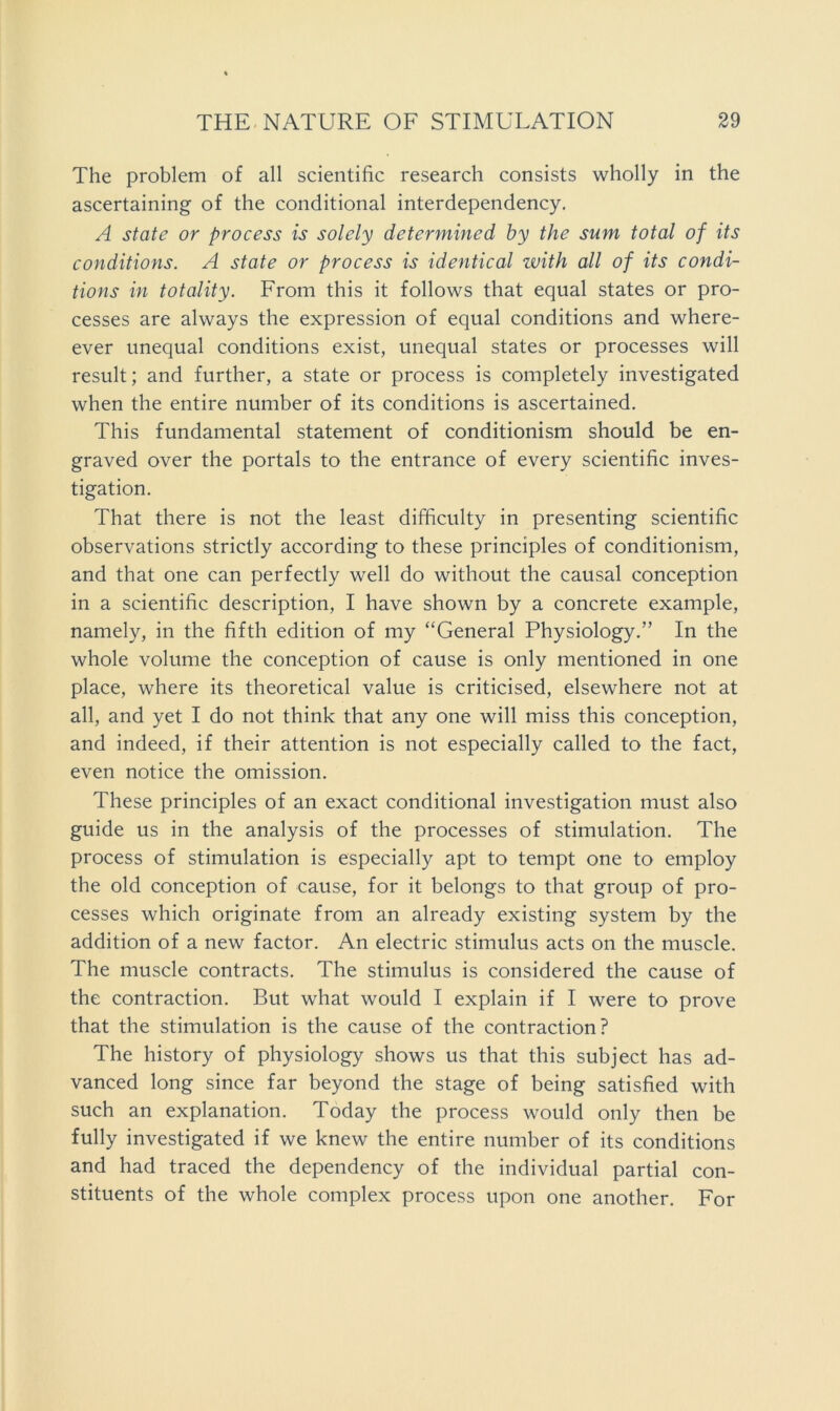 The problem of all scientific research consists wholly in the ascertaining of the conditional interdependency. A state or process is solely determined by the sum total of its conditions. A state or process is identical with all of its condi- tions in totality. From this it follows that equal states or pro- cesses are always the expression of equal conditions and where- ever unequal conditions exist, unequal states or processes will result; and further, a state or process is completely investigated when the entire number of its conditions is ascertained. This fundamental statement of conditionism should be en- graved over the portals to the entrance of every scientific inves- tigation. That there is not the least difficulty in presenting scientific observations strictly according to these principles of conditionism, and that one can perfectly well do without the causal conception in a scientific description, I have shown by a concrete example, namely, in the fifth edition of my “General Physiology.” In the whole volume the conception of cause is only mentioned in one place, where its theoretical value is criticised, elsewhere not at all, and yet I do not think that any one will miss this conception, and indeed, if their attention is not especially called to the fact, even notice the omission. These principles of an exact conditional investigation must also guide us in the analysis of the processes of stimulation. The process of stimulation is especially apt to tempt one to employ the old conception of cause, for it belongs to that group of pro- cesses which originate from an already existing system by the addition of a new factor. An electric stimulus acts on the muscle. The muscle contracts. The stimulus is considered the cause of the contraction. But what would I explain if I were to prove that the stimulation is the cause of the contraction? The history of physiology shows us that this subject has ad- vanced long since far beyond the stage of being satisfied with such an explanation. Today the process would only then be fully investigated if we knew the entire number of its conditions and had traced the dependency of the individual partial con- stituents of the whole complex process upon one another. For