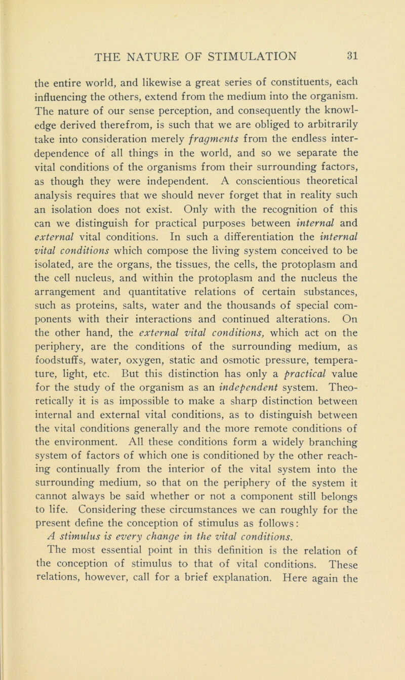 the entire world, and likewise a great series of constituents, each influencing the others, extend from the medium into the organism. The nature of our sense perception, and consequently the knowl- edge derived therefrom, is such that we are obliged to arbitrarily take into consideration merely fragments from the endless inter- dependence of all things in the world, and so we separate the vital conditions of the organisms from their surrounding factors, as though they were independent. A conscientious theoretical analysis requires that we should never forget that in reality such an isolation does not exist. Only with the recognition of this can we distinguish for practical purposes between internal and external vital conditions. In such a differentiation the internal vital conditions which compose the living system conceived to be isolated, are the organs, the tissues, the cells, the protoplasm and the cell nucleus, and within the protoplasm and the nucleus the arrangement and quantitative relations of certain substances, such as proteins, salts, water and the thousands of special com- ponents with their interactions and continued alterations. On the other hand, the external vital conditions, which act on the periphery, are the conditions of the surrounding medium, as foodstuffs, water, oxygen, static and osmotic pressure, tempera- ture, light, etc. But this distinction has only a practical value for the study of the organism as an independent system. Theo- retically it is as impossible to make a sharp distinction between internal and external vital conditions, as to distinguish between the vital conditions generally and the more remote conditions of the environment. All these conditions form a widely branching system of factors of which one is conditioned by the other reach- ing continually from the interior of the vital system into the surrounding medium, so that on the periphery of the system it cannot always be said whether or not a component still belongs to life. Considering these circumstances we can roughly for the present define the conception of stimulus as follows: A stimulus is every change in the vital conditions. The most essential point in this definition is the relation of the conception of stimulus to that of vital conditions. These relations, however, call for a brief explanation. Here again the