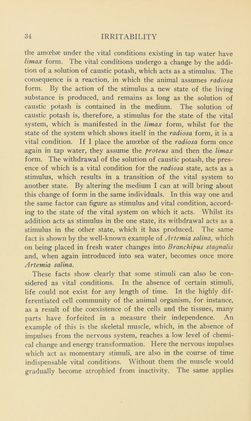 the amoebae under the vital conditions existing in tap water have Umax form. The vital conditions undergo a change by the addi- tion of a solution of caustic potash, which acts as a stimulus. The consequence is a reaction, in which the animal assumes radiosa form. By the action of the stimulus a new state of the living substance is produced, and remains as long as the solution of caustic potash is contained in the medium. The solution of caustic potash is, therefore, a stimulus for the state of the vital system, which is manifested in the Umax form, whilst for the state of the system which shows itself in the radiosa form, it is a vital condition. If I place the amoebae of the radiosa form once again in tap water, they assume the protens and then the Umax form. The withdrawal of the solution of caustic potash, the pres- ence of which is a vital condition for the radiosa state, acts as a stimulus, which results in a transition of the vital system to another state. By altering the medium I can at will bring about this change of form in the same individuals. In this way one and the same factor can figure as stimulus and vital condition, accord- ing to the state of the vital system on which it acts. Whilst its addition acts as stimulus in the one state, its withdrawal acts as a stimulus in the other state, which it has produced. The same fact is shown by the well-known example of Artemia salina, which on being placed in fresh water changes into Branchipus stagnalis and, when again introduced into sea water, becomes once more Artemia salina. These facts show clearly that some stimuli can also be con- sidered as vital conditions. In the absence of certain stimuli, life could not exist for any length of time. Irl the highly dif- ferentiated cell community of the animal organism, for instance, as a result of the coexistence of the cells and the tissues, many parts have forfeited in a measure their independence. An example of this is the skeletal muscle, which, in the absence of impulses from the nervous system, reaches a low level of chemi- cal change and energy transformation. Here the nervous impulses which act as momentary stimuli, are also in the course of time indispensable vital conditions. Without them the muscle would gradually become atrophied from inactivity. The same applies