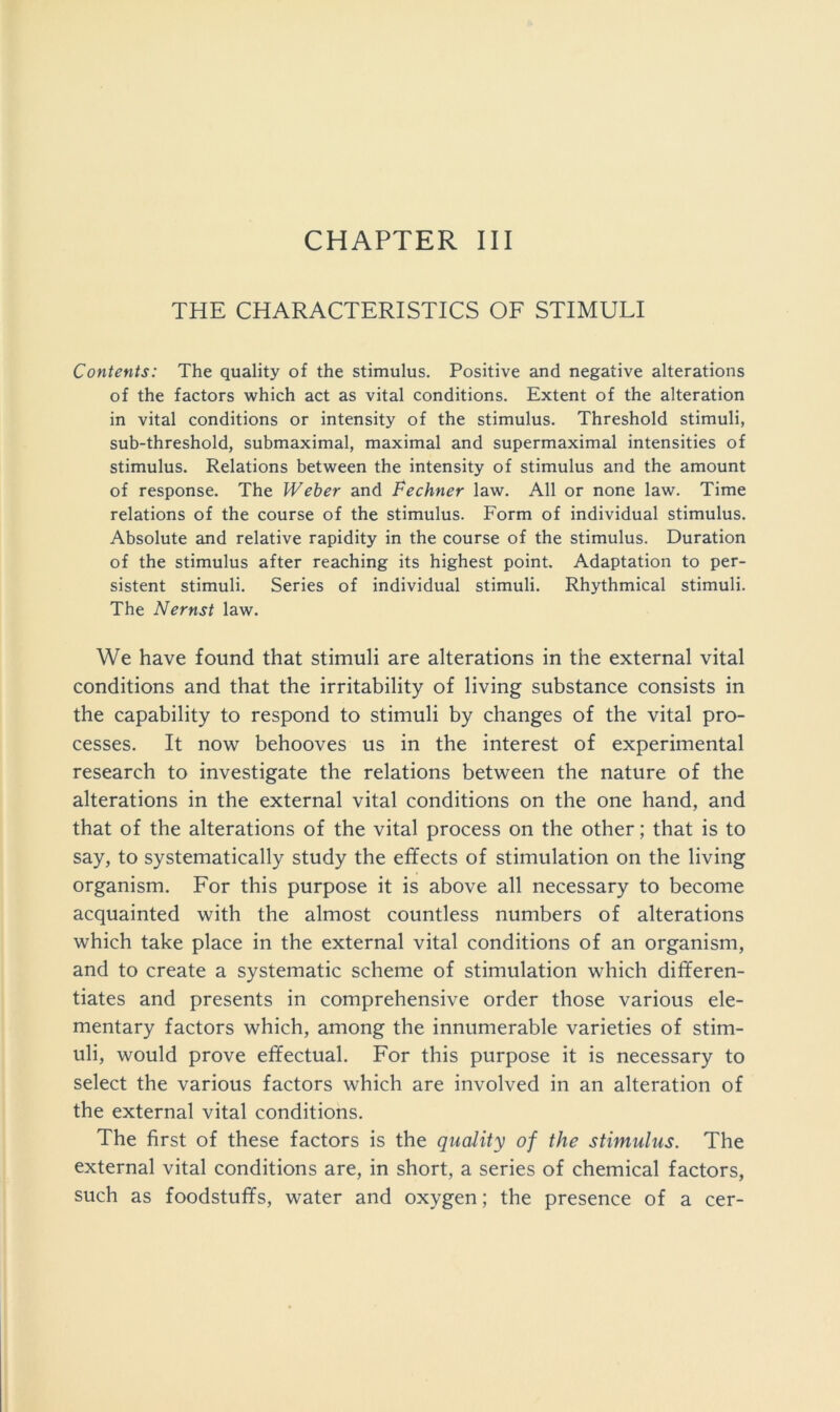 CHAPTER III THE CHARACTERISTICS OF STIMULI Contents: The quality of the stimulus. Positive and negative alterations of the factors which act as vital conditions. Extent of the alteration in vital conditions or intensity of the stimulus. Threshold stimuli, sub-threshold, submaximal, maximal and supermaximal intensities of stimulus. Relations between the intensity of stimulus and the amount of response. The Weber and Fechner law. All or none law. Time relations of the course of the stimulus. Form of individual stimulus. Absolute and relative rapidity in the course of the stimulus. Duration of the stimulus after reaching its highest point. Adaptation to per- sistent stimuli. Series of individual stimuli. Rhythmical stimuli. The Nernst law. We have found that stimuli are alterations in the external vital conditions and that the irritability of living substance consists in the capability to respond to stimuli by changes of the vital pro- cesses. It now behooves us in the interest of experimental research to investigate the relations between the nature of the alterations in the external vital conditions on the one hand, and that of the alterations of the vital process on the other; that is to say, to systematically study the effects of stimulation on the living organism. For this purpose it is above all necessary to become acquainted with the almost countless numbers of alterations which take place in the external vital conditions of an organism, and to create a systematic scheme of stimulation which differen- tiates and presents in comprehensive order those various ele- mentary factors which, among the innumerable varieties of stim- uli, would prove effectual. For this purpose it is necessary to select the various factors which are involved in an alteration of the external vital conditions. The first of these factors is the quality of the stimulus. The external vital conditions are, in short, a series of chemical factors, such as foodstuffs, water and oxygen; the presence of a cer-