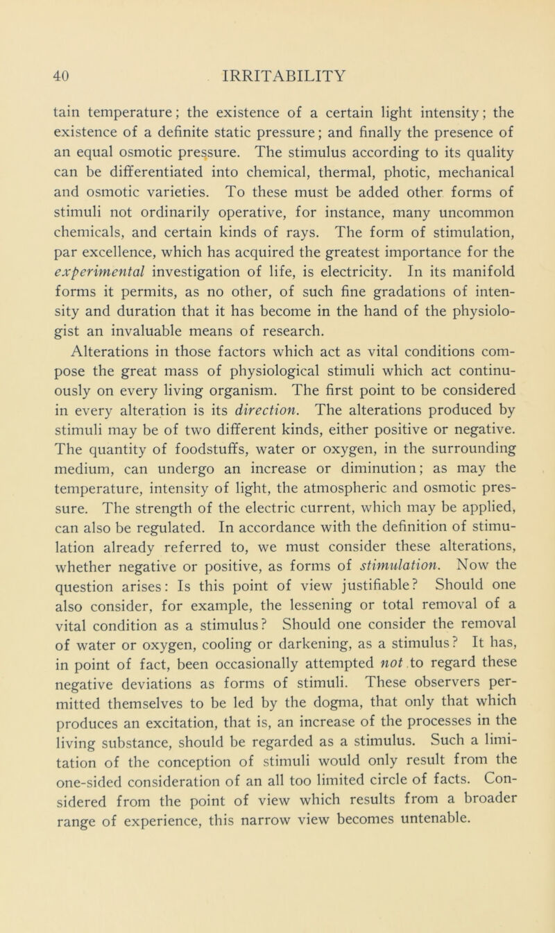 tain temperature; the existence of a certain light intensity; the existence of a definite static pressure; and finally the presence of an equal osmotic pressure. The stimulus according to its quality can be dififerentiated into chemical, thermal, photic, mechanical and osmotic varieties. To these must be added other forms of stimuli not ordinarily operative, for instance, many uncommon chemicals, and certain kinds of rays. The form of stimulation, par excellence, which has acquired the greatest importance for the experimental investigation of life, is electricity. In its manifold forms it permits, as no other, of such fine gradations of inten- sity and duration that it has become in the hand of the physiolo- gist an invaluable means of research. Alterations in those factors which act as vital conditions com- pose the great mass of physiological stimuli which act continu- ously on every living organism. The first point to be considered in every alteration is its direction. The alterations produced by stimuli may be of two different kinds, either positive or negative. The quantity of foodstuffs, water or oxygen, in the surrounding medium, can undergo an increase or diminution; as may the temperature, intensity of light, the atmospheric and osmotic pres- sure. The strength of the electric current, which may be applied, can also be regulated. In accordance with the definition of stimu- lation already referred to, we must consider these alterations, whether negative or positive, as forms of stimulation. Now the question arises: Is this point of view justifiable? Should one also consider, for example, the lessening or total removal of a vital condition as a stimulus? Should one consider the removal of water or oxygen, cooling or darkening, as a stimulus ? It has, in point of fact, been occasionally attempted not to regard these negative deviations as forms of stimuli. These observers per- mitted themselves to be led by the dogma, that only that which produces an excitation, that is, an increase of the processes in the living substance, should be regarded as a stimulus. Such a limi- tation of the conception of stimuli would only result from the one-sided consideration of an all too limited circle of facts. Con- sidered from the point of view which results from a broader range of experience, this narrow view becomes untenable.