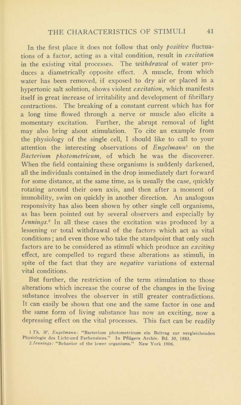 In the first place it does not follow that only positive fluctua- tions of a factor, acting as a vital condition, result in excitation in the existing vital processes. The withdrazval of water pro- duces a diametrically opposite efifect. A muscle, from which water has been removed, if exposed to dry air or placed in a hypertonic salt solution, shows violent excitation, which manifests itself in great increase of irritability and development of fibrillary contractions. The breaking of a constant current which has for a long time flowed through a nerve or muscle also elicits a momentary excitation. Eurther, the abrupt removal of light may also bring about stimulation. To cite an example from the physiology of the single cell, I should like to call to your attention the interesting observations of Engelmann^ on the Bacterium photometriciim, of which he was the discoverer. When the field containing these organisms is suddenly darkened, all the individuals contained in the drop immediately dart forward for some distance, at the same time, as is usually the case, quickly rotating around their own axis, and then after a moment of immobility, swim on quickly in another direction. An analogous responsivity has also been shown by other single cell organisms, as has been pointed out by several observers and especially by Jennings.^ In all these cases the excitation was produced by a lessening or total withdrawal of the factors which act as vital conditions; and even those who take the standpoint that only such factors are to be considered as stimuli which produce an exciting effect, are compelled to regard these alterations as stimuli, in spite of the fact that they are negative variations of external vital conditions. But further, the restriction of the term stimulation to those alterations which increase the course of the changes in the living substance involves the observer in still greater contradictions. It can easily be shown that one and the same factor in one and the same form of living substance has now an exciting, now a depressing effect on the vital processes. This fact can be readily 1 Th. W. Engelmann: “Bacterium photometricum ein Beitrag zur vergleichenden Physiologic des Licht-und Farbensinns.” In Pflugers Archiv. Bd. 30, 1883. 2 Jennings: “Behavior of the lower organisms.” New York 1906.
