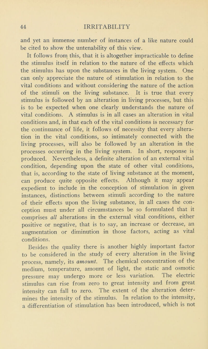 and yet an immense number of instances of a like nature could be cited to show the untenability of this view. It follows from this, that it is altogether impracticable to define the stimulus itself in relation to the nature of the effects which the stimulus has upon the substances in the living system. One can only appreciate the nature of stimulation in relation to the vital conditions and without considering the nature of the action of the stimuli on the living substance. It is true that every stimulus is followed by an alteration in living processes, but this is to be expected when one clearly understands the nature of vital conditions. A stimulus is in all cases an alteration in vital conditions and, in that each of the vital conditions is necessary for the continuance of life, it follows of necessity that every altera- tion in the vital conditions, so intimately connected with the living processes, will also be followed by an alteration in the processes occurring in the living system. In short, response is produced. Nevertheless, a definite alteration of an external vital condition, depending upon the state of other vital conditions, that is, according to the state of living substance at the moment, can produce quite opposite effects. Although it may appear expedient to include in the conception of stimulation in given instances, distinctions between stimuli according to the nature of their effects upon the living substance, in all cases the con- ception must under all circumstances be so formulated that it comprises all alterations in the external vital conditions, either positive or negative, that is to say, an increase or decrease, an augmentation or diminution in those factors, acting as vital conditions. Besides the quality there is another highly important factor to be considered in the study of every alteration in the living process, namely, its amount. The chemical concentration of the medium, temperature, amount of light, the static and osmotic pressure may undergo more or less variation. The electric stimulus can rise from zero to great intensity and from great intensity can fall to zero. The extent of the alteration deter- mines the intensity of the stimulus. In relation to the intensity, a differentiation of stimulation has been introduced, which is not