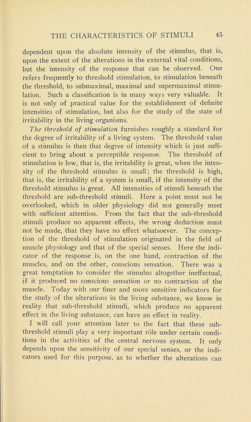 dependent upon the absolute intensity of the stimulus, that is, upon the extent of the alterations in the external vital conditions, but the intensity of the response that can be observed. One refers frequently to threshold stimulation, to stimulation beneath the threshold, to submaximal, maximal and supermaximal stimu- lation. Such a classification is in many ways very valuable. It is not only of practical value for the establishment of definite intensities of stimulation, but also for the study of the state of irritability in the living organisms. The threshold of stimulation furnishes roughly a standard for the degree of irritability of a living system. The threshold value of a stimulus is then that degree of intensity which is just suffi- cient to bring about a perceptible response. The threshold of stimulation is low, that is, the irritability is great, when the inten- sity of the threshold stimulus is small; the threshold is high, that is, the irritability of a system is small, if the intensity of the threshold stimulus is great. All intensities of stimuli beneath the threshold are sub-threshold stimuli. Here a point must not be overlooked, which in older physiology did not generally meet with sufficient attention. From the fact that the sub-threshold stimuli produce no apparent effects, the wrong deduction must not be made, that they have no effect whatsoever. The concep- tion of the threshold of stimulation originated in the field of muscle physiology and that of the special senses. Here the indi- cator of the response is, on the one hand, contraction of the muscles, and on the other, conscious sensation. There was a great temptation to consider the stimulus altogether ineffectual, if it produced no conscious sensation or no contraction of the muscle. Today with our finer and more sensitive indicators for the study of the alterations in the living substance, we know in reality that sub-threshold stimuli, which produce no apparent effect in the living substance, can have an effect in reality. I will call your attention later to the fact that these sub- threshold stimuli play a very important role under certain condi- tions in the activities of the central nervous system. It only depends upon the sensitivity of our special senses, or the indi- cators used for this purpose, as to whether the alterations can