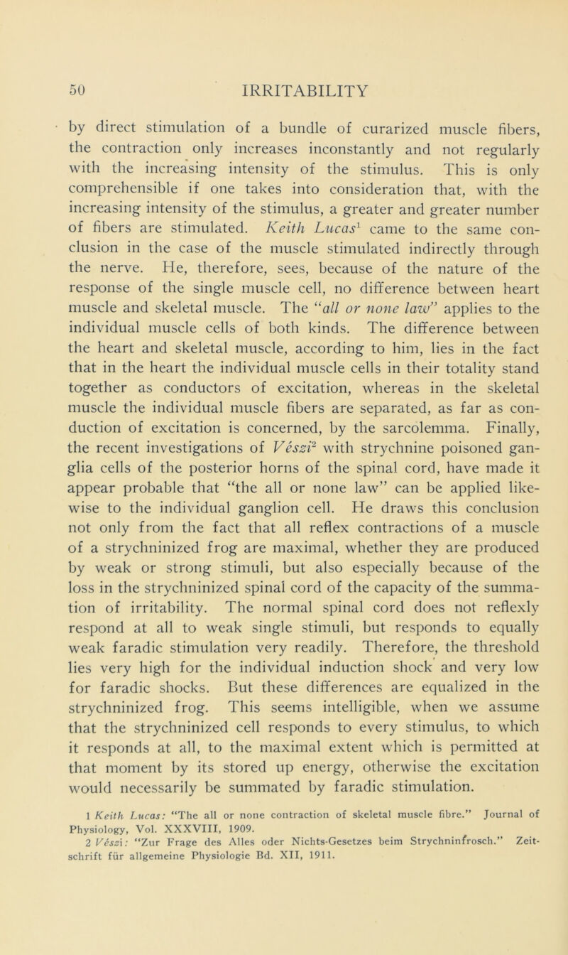 by direct stimulation of a bundle of curarized muscle fibers, the contraction only increases inconstantly and not regularly with the increasing intensity of the stimulus. This is only comprehensible if one takes into consideration that, with the increasing intensity of the stimulus, a greater and greater number of fibers are stimulated. Keith Lucas^ came to the same con- clusion in the case of the muscle stimulated indirectly through the nerve. He, therefore, sees, because of the nature of the response of the single muscle cell, no difference between heart muscle and skeletal muscle. The “a// or none law” applies to the individual muscle cells of both kinds. The difference between the heart and skeletal muscle, according to him, lies in the fact that in the heart the individual muscle cells in their totality stand together as conductors of excitation, whereas in the skeletal muscle the individual muscle fibers are separated, as far as con- duction of excitation is concerned, by the sarcolemma. Finally, the recent investigations of Veszi^ with strychnine poisoned gan- glia cells of the posterior horns of the spinal cord, have made it appear probable that “the all or none law” can be applied like- wise to the individual ganglion cell. He draws this conclusion not only from the fact that all reflex contractions of a muscle of a strychninized frog are maximal, whether they are produced by weak or strong stimuli, but also especially because of the loss in the strychninized spinal cord of the capacity of the summa- tion of irritability. The normal spinal cord does not reflexly respond at all to weak single stimuli, but responds to equally weak faradic stimulation very readily. Therefore, the threshold lies very high for the individual induction shock and very low for faradic shocks. But these differences are equalized in the strychninized frog. This seems intelligible, when we assume that the strychninized cell responds to every stimulus, to which it responds at all, to the maximal extent which is permitted at that moment by its stored up energy, otherwise the excitation would necessarily be summated by faradic stimulation. 1 Keith Lucas: “The all or none contraction of skeletal muscle fibre.” Journal of Physiology, Vol. XXXVIII, 1909. 2 yesai: “Zur Frage des Alles oder Nichts-Gesetzes beim Strychninfrosch.” Zeit- schrift fiir allgemeine Physiologie Bd. XII, 1911.