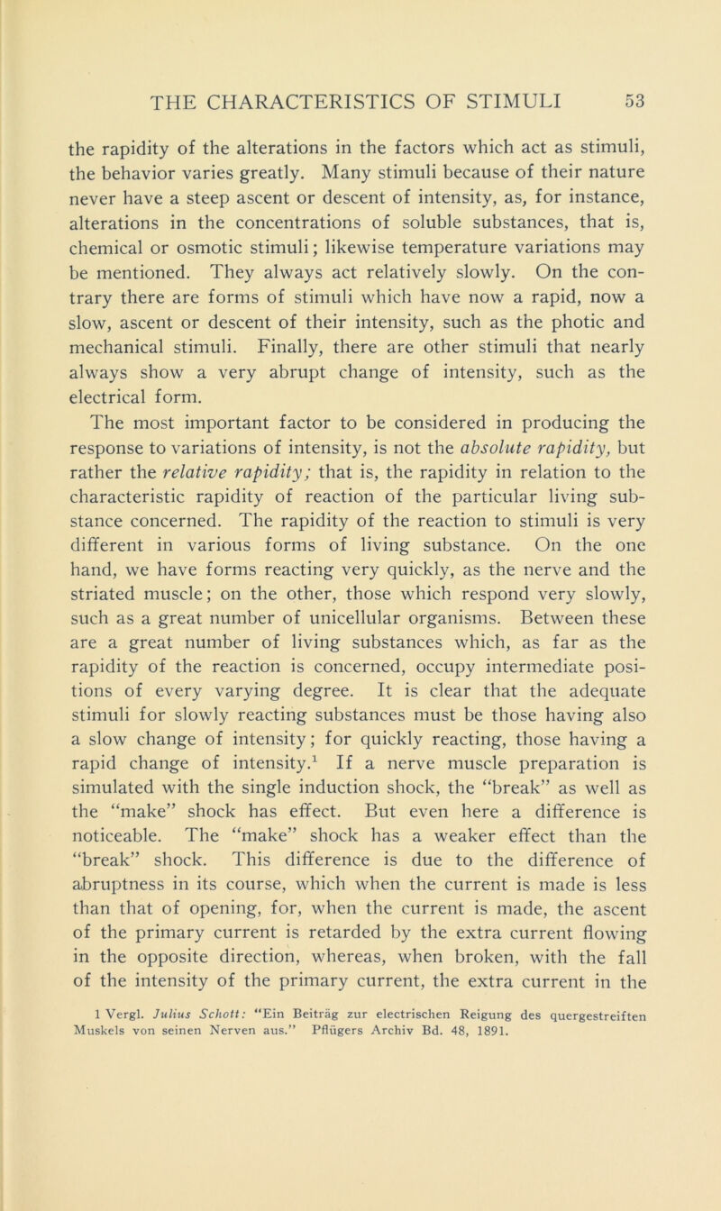 the rapidity of the alterations in the factors which act as stimuli, the behavior varies greatly. Many stimuli because of their nature never have a steep ascent or descent of intensity, as, for instance, alterations in the concentrations of soluble substances, that is, chemical or osmotic stimuli; likewise temperature variations may be mentioned. They always act relatively slowly. On the con- trary there are forms of stimuli which have now a rapid, now a slow, ascent or descent of their intensity, such as the photic and mechanical stimuli. Finally, there are other stimuli that nearly always show a very abrupt change of intensity, such as the electrical form. The most important factor to be considered in producing the response to variations of intensity, is not the absolute rapidity, but rather the relative rapidity; that is, the rapidity in relation to the characteristic rapidity of reaction of the particular living sub- stance concerned. The rapidity of the reaction to stimuli is very different in various forms of living substance. On the one hand, we have forms reacting very quickly, as the nerve and the striated muscle; on the other, those which respond very slowly, such as a great number of unicellular organisms. Between these are a great number of living substances which, as far as the rapidity of the reaction is concerned, occupy intermediate posi- tions of every varying degree. It is clear that the adequate stimuli for slowly reacting substances must be those having also a slow change of intensity; for quickly reacting, those having a rapid change of intensity.^ If a nerve muscle preparation is simulated with the single induction shock, the “break” as well as the “make” shock has effect. But even here a difference is noticeable. The “make” shock has a weaker effect than the “break” shock. This difference is due to the difference of a,bruptness in its course, which when the current is made is less than that of opening, for, when the current is made, the ascent of the primary current is retarded by the extra current flowing in the opposite direction, whereas, when broken, with the fall of the intensity of the primary current, the extra current in the 1 Vergl. Julius Schott: “Ein Beitrag zur electrischen Reigung des quergestreiften Muskels von seinen Nerven aus.” Pfliigers Archiv Bd. 48, 1891.