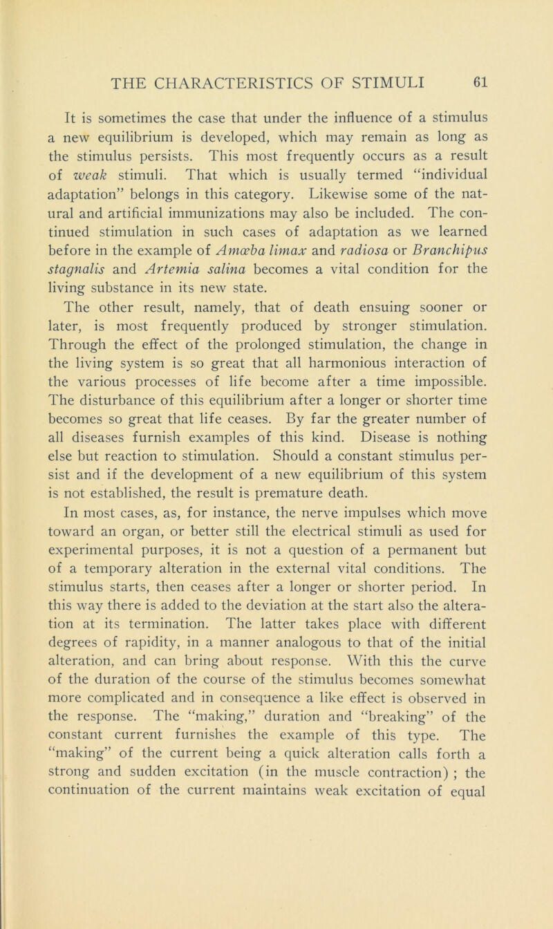 It is sometimes the case that under the influence of a stimulus a new equilibrium is developed, which may remain as long as the stimulus persists. This most frequently occurs as a result of weak stimuli. That which is usually termed “individual adaptation” belongs in this category. Likewise some of the nat- ural and artificial immunizations may also be included. The con- tinued stimulation in such cases of adaptation as we learned before in the example of Amoeba Umax and radiosa or Branchipus stagnalis and Artemia salina becomes a vital condition for the living substance in its new state. The other result, namely, that of death ensuing sooner or later, is most frequently produced by stronger stimulation. Through the effect of the prolonged stimulation, the change in the living system is so great that all harmonious interaction of the various processes of life become after a time impossible. The disturbance of this equilibrium after a longer or shorter time becomes so great that life ceases. By far the greater number of all diseases furnish examples of this kind. Disease is nothing else but reaction to stimulation. Should a constant stimulus per- sist and if the development of a new equilibrium of this system is not established, the result is premature death. In most cases, as, for instance, the nerve impulses which move toward an organ, or better still the electrical stimuli as used for experimental purposes, it is not a question of a permanent but of a temporary alteration in the external vital conditions. The stimulus starts, then ceases after a longer or shorter period. In this way there is added to the deviation at the start also the altera- tion at its termination. The latter takes place with different degrees of rapidity, in a manner analogous to that of the initial alteration, and can bring about response. With this the curve of the duration of the course of the stimulus becomes somewhat more complicated and in consequence a like effect is observed in the response. The “making,” duration and “breaking” of the constant current furnishes the example of this type. The “making” of the current being a quick alteration calls forth a strong and sudden excitation (in the muscle contraction) ; the continuation of the current maintains weak excitation of equal