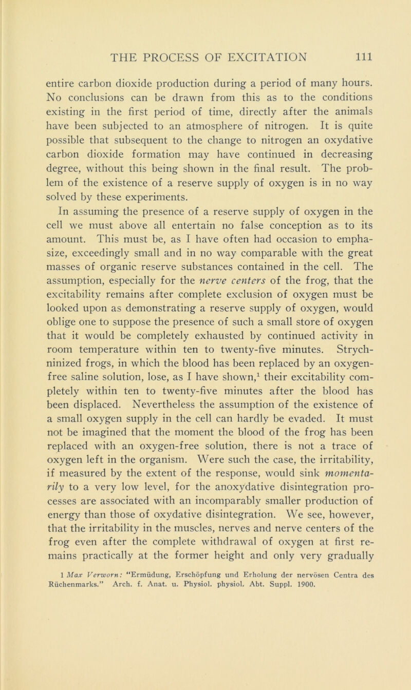 entire carbon dioxide production during a period of many hours. No conclusions can be drawn from this as to the conditions existing in the first period of time, directly after the animals have been subjected to an atmosphere of nitrogen. It is quite possible that subsequent to the change to nitrogen an oxydative carbon dioxide formation may have continued in decreasing degree, without this being shown in the final result. The prob- lem of the existence of a reserve supply of oxygen is in no way solved by these experiments. In assuming the presence of a reserve supply of oxygen in the cell we must above all entertain no false conception as to its amount. This must be, as I have often had occasion to empha- size, exceedingly small and in no way comparable with the great masses of organic reserve substances contained in the cell. The assumption, especially for the nerve centers of the frog, that the excitability remains after complete exclusion of oxygen must be looked upon as demonstrating a reserve supply of oxygen, would oblige one to suppose the presence of such a small store of oxygen that it would be completely exhausted by continued activity in room temperature within ten to twenty-five minutes. Strych- ninized frogs, in which the blood has been replaced by an oxygen- free saline solution, lose, as I have shown,^ their excitability com- pletely within ten to twenty-five minutes after the blood has been displaced. Nevertheless the assumption of the existence of a small oxygen supply in the cell can hardly be evaded. It must not be imagined that the moment the blood of the frog has been replaced with an oxygen-free solution, there is not a trace of oxygen left in the organism. Were such the case, the irritability, if measured by the extent of the response, would sink momenta- rily to a very low level, for the anoxydative disintegration pro- cesses are associated with an incomparably smaller production of energy than those of oxydative disintegration. We see, however, that the irritability in the muscles, nerves and nerve centers of the frog even after the complete withdrawal of oxygen at first re- mains practically at the former height and only very gradually 1 Max Verworn: “Ermudung, Erschopfung und Erholung der nervosen Centra des Riichenmarks.” Arch. f. Anat. u. Physiol, physiol. Abt. Suppl. 1900.