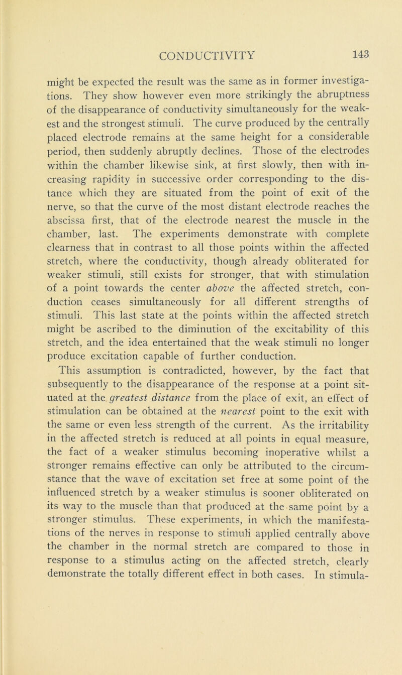 might be expected the result was the same as in former investiga- tions. They show however even more strikingly the abruptness of the disappearance of conductivity simultaneously for the weak- est and the strongest stimuli. The curve produced by the centrally placed electrode remains at the same height for a considerable period, then suddenly abruptly declines. Those of the electrodes within the chamber likewise sink, at first slowly, then with in- creasing rapidity in successive order corresponding to the dis- tance which they are situated from the point of exit of the nerve, so that the curve of the most distant electrode reaches the abscissa first, that of the electrode nearest the muscle in the chamber, last. The experiments demonstrate with complete clearness that in contrast to all those points within the afifected stretch, where the conductivity, though already obliterated for weaker stimuli, still exists for stronger, that with stimulation of a point towards the center above the affected stretch, con- duction ceases simultaneously for all different strengths of stimuli. This last state at the points within the affected stretch might be ascribed to the diminution of the excitability of this stretch, and the idea entertained that the weak stimuli no longer produce excitation capable of further conduction. This assumption is contradicted, however, by the fact that subsequently to the disappearance of the response at a point sit- uated at the greatest distance from the place of exit, an effect of stimulation can be obtained at the nearest point to the exit with the same or even less strength of the current. As the irritability in the affected stretch is reduced at all points in equal measure, the fact of a weaker stimulus becoming inoperative whilst a stronger remains effective can only be attributed to the circum- stance that the wave of excitation set free at some point of the influenced stretch by a weaker stimulus is sooner obliterated on its way to the muscle than that produced at the same point by a stronger stimulus. These experiments, in which the manifesta- tions of the nerves in response to stimuli applied centrally above the chamber in the normal stretch are compared to those in response to a stimulus acting on the affected stretch, clearly demonstrate the totally different effect in both cases. In stiniula-