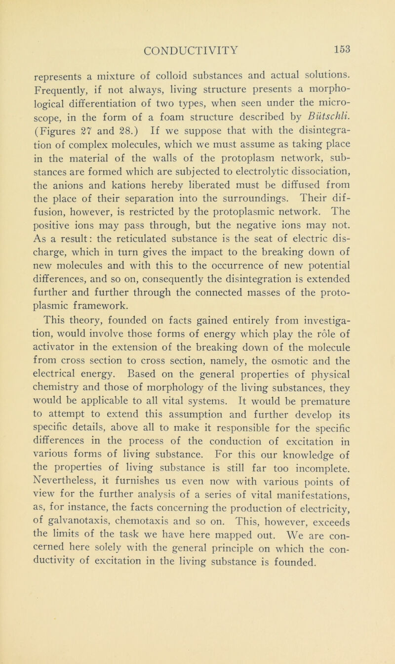 represents a mixture of colloid substances and actual solutions. Frequently, if not always, living structure presents a morpho- logical differentiation of two types, when seen under the micro- scope, in the form of a foam structure described by Biitschli. (Figures 37 and 28.) If we suppose that with the disintegra- tion of complex molecules, which we must assume as taking place in the material of the walls of the protoplasm network, sub- stances are formed which are subjected to electrolytic dissociation, the anions and kations hereby liberated must be diffused from the place of their separation into the surroundings. Their dif- fusion, however, is restricted by the protoplasmic network. The positive ions may pass through, but the negative ions may not. As a result: the reticulated substance is the seat of electric dis- charge, which in turn gives the impact to the breaking down of new molecules and with this to the occurrence of new potential differences, and so on, consequently the disintegration is extended further and further through the connected masses of the proto- plasmic framework. This theory, founded on facts gained entirely from investiga- tion, would involve those forms of energy which play the role of activator in the extension of the breaking down of the molecule from cross section to cross section, namely, the osmotic and the electrical energy. Based on the general properties of physical chemistry and those of morphology of the living substances, they would be applicable to all vital systems. It would be premature to attempt to extend this assumption and further develop its specific details, above all to make it responsible for the specific differences in the process of the conduction of excitation in various forms of living substance. For this our knowledge of the properties of living substance is still far too incomplete. Nevertheless, it furnishes us even now with various points of view for the further analysis of a series of vital manifestations, as, for instance, the facts concerning the production of electricity, of galvanotaxis, chemotaxis and so on. This, however, exceeds the limits of the task we have here mapped out. We are con- cerned here solely with the general principle on which the con- ductivity of excitation in the living substance is founded.