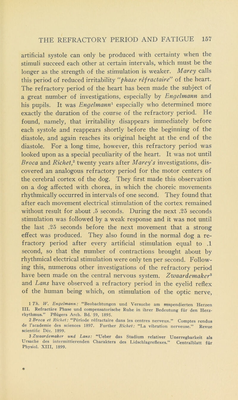 artificial systole can only be produced with certainty when the stimuli succeed each other at certain intervals, which must be the longer as the strength of the stimulation is weaker. Marey calls this period of reduced irritability '‘phase refractaire’' of the heart. The refractory period of the heart has been made the subject of a great number of investigations, especially by Engelmann and his pupils. It was Engelmann} especially who determined more exactly the duration of the course of the refractory period. He found, namely, that irritability disappears immediately before each systole and reappears shortly before the beginning of the diastole, and again reaches its original height at the end of the diastole. For a long time, however, this refractory period was looked upon as a special peculiarity of the heart. It was not until Broca and Richet,'^ twenty years after Marey’s investigations, dis- covered an analogous refractory period for the motor centers of the cerebral cortex of the dog. They first made this observation on a dog affected with chorea, in which the choreic movements rhythmically occurred in intervals of one second. They found that after each movement electrical stimulation of the cortex remained without result for about .5 seconds. During the next .25 seconds stimulation was followed by a weak response and it was not until the last .25 seconds before the next movement that a strong effect was produced. They also found in the normal dog a re- fractory period after every artificial stimulation equal to .1 second, so that the number of contractions brought about by rhythmical electrical stimulation were only ten per second. Follow- ing this, numerous other investigations of the refractory period have been made on the central nervous system. Zwaardemaker^ and Lans have observed a refractory period in the eyelid reflex of the human being which, on stimulation of the optic nerve, \Th. W. Engelmann: “Beobachtungen und Versuche am siispendierten Herzen III. Refractare Phase und compensatorische Ruhe in ihrer Bedeutung fiir den Herz- rhythmus.” Pflugers Arch. Bd. 59, 1895. 2 Broca et Richet: “Periode refractaire dans les centres nerveux.” Comptes rendus de I’academie des sciences 1897. Further Richet: “La vibration nerveuse.” Revue scientific Dec. 1899. 3 Zwaardemaker und Lans: Ueber das Stadium relativer Unerregbarkeit als Ursache des intermittierenden Charakters des Lidschlagreflexes.” Centralblatt fiir Physiol. XIII, 1899.