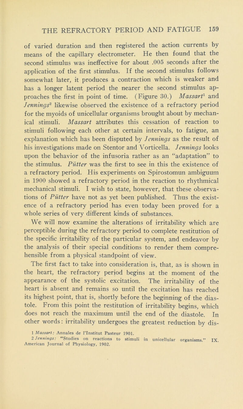 of varied duration and then registered the action currents by means of the capillary electrometer. He then found that the second stimulus was ineffective for about .005 seconds after the application of the first stimulus. If the second stimulus follows somewhat later, it produces a contraction which is weaker and has a longer latent period the nearer the second stimulus ap- proaches the first in point of time. (Figure 30.) Massart^ and Jennings- likewise observed the existence of a refractory period for the myoids of unicellular organisms brought about by mechan- ical stimuli. Massart attributes this cessation of reaction to stimuli following each other at certain intervals, to fatigue, an explanation which has been disputed by Jennings as the result of his investigations made on Stentor and Vorticella. Jennings looks upon the behavior of the infusoria rather as an “adaptation” to the stimulus. Putter was the first to see in this the existence of a refractory period. His experiments on Spirostomun ambiguum in 1900 showed a refractory period in the reaction to rhythmical mechanical stimuli. I wish to state, however, that these observa- tions of Putter have not as yet been published. Thus the exist- ence of a refractory period has even today been proved for a whole series of very different kinds of substances. We will now examine the alterations of irritability which are perceptible during the refractory period to complete restitution of the specific irritability of the particular system, and endeavor by the analysis of their special conditions to render them compre- hensible from a physical standpoint of view. The first fact to take into consideration is, that, as is shown in the heart, the refractory period begins at the moment of the appearance of the systolic excitation. The irritability of the heart is absent and remains so until the excitation has reached its highest point, that is, shortly before the beginning of the dias- tole. From this point the restitution of irritability begins, which does not reach the maximum until the end of the diastole. In other words: irritability undergoes the greatest reduction by dis- 1 Massart: Annales de I’lnstitut Pasteur 1901. 2 Jennings: “Studies on reactions to stimuli in unicellular organisms.” IX. American Journal of Physiology, 1902.
