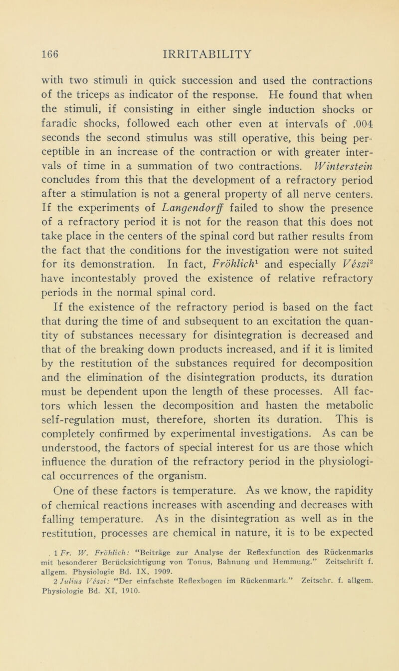 with two stimuli in quick succession and used the contractions of the triceps as indicator of the response. He found that when the stimuli, if consisting in either single induction shocks or faradic shocks, followed each other even at intervals of .004 seconds the second stimulus was still operative, this being per- ceptible in an increase of the contraction or with greater inter- vals of time in a summation of two contractions. Winterstein concludes from this that the development of a refractory period after a stimulation is not a general property of all nerve centers. If the experiments of Langendorff failed to show the presence of a refractory period it is not for the reason that this does not take place in the centers of the spinal cord but rather results from the fact that the conditions for the investigation were not suited for its demonstration. In fact, Frdhlich^ and especially VeszF have incontestably proved the existence of relative refractory periods in the normal spinal cord. If the existence of the refractory period is based on the fact that during the time of and subsequent to an excitation the quan- tity of substances necessary for disintegration is decreased and that of the breaking down products increased, and if it is limited by the restitution of the substances required for decomposition and the elimination of the disintegration products, its duration must be dependent upon the length of these processes. All fac- tors which lessen the decomposition and hasten the metabolic self-regulation must, therefore, shorten its duration. This is completely confirmed by experimental investigations. As can be understood, the factors of special interest for us are those which influence the duration of the refractory period in the physiologi- cal occurrences of the organism. One of these factors is temperature. As we know, the rapidity of chemical reactions increases with ascending and decreases with falling temperature. As in the disintegration as well as in the restitution, processes are chemical in nature, it is to be expected 1 Fr. W. Frohlich: “Beitrage zur Analyse der Reflexfunction des Riickenmarks mit besonderer Beriicksichtigung von Tonus, Bahnung und Hemmung.” Zeitschrift f. allgem. Physiologie Bd. IX, 1909. 2 Julius Ves::i: “Der einfachste Reflexbogen im Ruckenmark.’’ Zeitschr. f. allgem.
