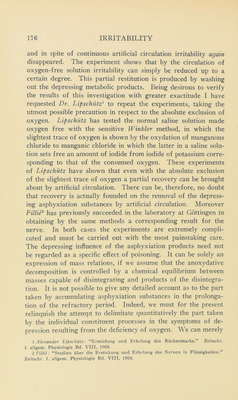 and in spite of continuous artificial circulation irritability again disappeared. The experiment shows that by the circulation of oxygen-free solution irritability can simply be reduced up to a certain degree. This partial restitution is produced by washing out the depressing metabolic products. Being desirous to verify the results of this investigation with greater exactitude I have requested Dr. LipschiitD to repeat the experiments, taking the utmost possible precaution in respect to the absolute exclusion of oxygen. Lipschiits has tested the normal saline solution made oxygen free with the sensitive Winkler method, in which the slightest trace of oxygen is shown by the oxydation of manganous chloride to manganic chloride in which the latter in a saline solu- tion sets free an amount of iodide from iodide of potassium corre- sponding to that of the consumed oxygen. These experiments of Lipschiitz have shown that even with the absolute exclusion of the slightest trace of oxygen a partial recovery can be brought about by artificial circulation. There can be, therefore, no doubt that recovery is actually founded on the removal of the depress- ing asphyxiation substances by artificial circulation. Moreover Fillie^ has previously succeeded in the laboratory at Gottingen in obtaining by the same methods a corresponding result for the nerve. In both cases the experiments are extremely compli- cated and must be carried out with the most painstaking care. The depressing influence of the asphyxiation products need not be regarded as a specific effect of poisoning. It can be solely an expression of mass relations, if we assume that the anoxydative decomposition is controlled by a chemical equilibrium between masses capable of disintegrating and products of the disintegra- tion. It is not possible to give any detailed account as to the part taken by accumulating asphyxiation substances in the prolonga- tion of the refractory period. Indeed, we must for the present relinquish the attempt to delimitate quantitatively the part taken by the individual constituent processes in the symptoms of de- pression resulting from the deficiency of oxygen. We can merely 1 Alexander Lipschiits: “Ermudung und Erholung des Ruckenmarks.” Zeitschr. f. allgem. Physiologic Bd. VIII, 1908. 2 Fillie: “Studien iiber die Erstickung und Erholung des Nerven in Fliissigkeiten.” Zeitschr. f. allgem. Physiologic Bd. VIII, 1908.