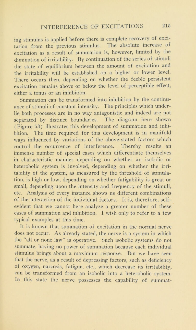 ing stimulus is applied before there is complete recovery of exci- tation from the previous stimulus. The absolute increase of excitation as a result of summation is, however, limited by the diminution of irritability. By continuation of the series of stimuli the state of equilibrium between the amount of excitation and the irritability will be established on a higher or lower level. There occurs then, depending on whether the feeble persistent excitation remains above or below the level of perceptible effect, either a tonus or an inhibition. Summation can be transformed into inhibition by the continu- ance of stimuli of constant intensity. The principles which under- lie both processes are in no way antagonistic and indeed are not separated by distinct boundaries. The diagram here shown (Figure 53) illustrates this development of summation and inhi- bition. The time required for this development is in manifold ways influenced by variations of the above-stated factors which control the occurrence of interference. Thereby results an immense number of special cases which differentiate themselves in characteristic manner depending on whether an isobolic or heterobolic system is involved, depending on whether the irri- tability of the system, as measured by the threshold of stimula- tion, is high or low, depending on whether fatigability is great or small, depending upon the intensity and frequency of the stimuli, etc. Analysis of every instance shows us different combinations of the interaction of the individual factors. It is, therefore, self- evident that we cannot here analyze a greater number of these cases of summation and inhibition. I wish only to refer to a few typical examples at this time. It is known that summation of excitation in the normal nerve does not occur. As already stated, the nerve is a system in which the “all or none law” is operative. Such isobolic systems do not summate, having no power of summation because each individual stimulus brings about a maximum response. But we have seen that the nerve, as a result of depressing factors, such as deficiency of oxygen, narcosis, fatigue, etc., which decrease its irritability, can be transformed from an isobolic into a heterobolic system. In this state the nerve possesses the capability of summat-