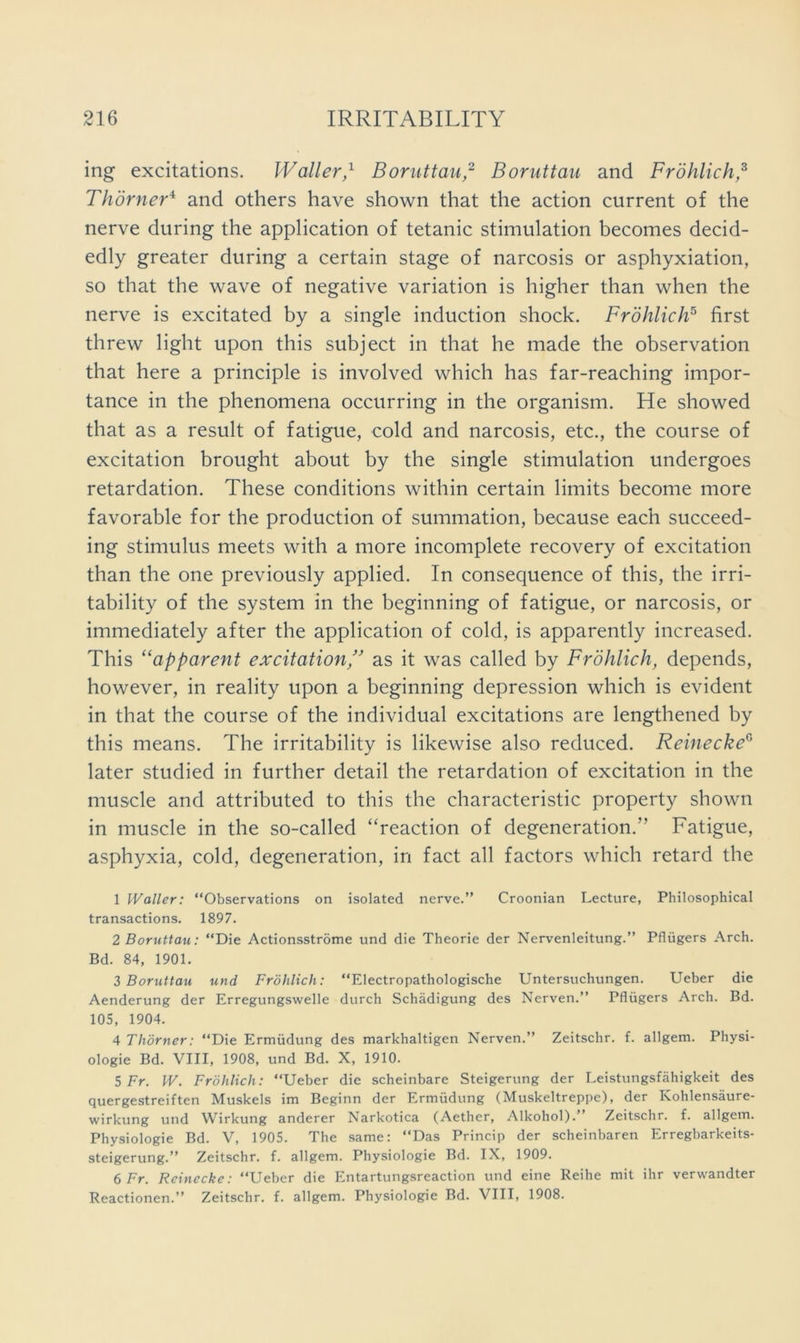 ing excitations. Waller,'^ Boruttau,^ Boruttau and Frdhlich,^ Thdrner‘^ and others have shown that the action current of the nerve during the application of tetanic stimulation becomes decid- edly greater during a certain stage of narcosis or asphyxiation, so that the wave of negative variation is higher than when the nerve is excitated by a single induction shock. Frdhlich^ first threw light upon this subject in that he made the observation that here a principle is involved which has far-reaching impor- tance in the phenomena occurring in the organism. He showed that as a result of fatigue, cold and narcosis, etc., the course of excitation brought about by the single stimulation undergoes retardation. These conditions within certain limits become more favorable for the production of summation, because each succeed- ing stimulus meets with a more incomplete recovery of excitation than the one previously applied. In consequence of this, the irri- tability of the system in the beginning of fatigue, or narcosis, or immediately after the application of cold, is apparently increased. This “apparent excitation,'’ as it was called by Frohlich, depends, however, in reality upon a beginning depression which is evident in that the course of the individual excitations are lengthened by this means. The irritability is likewise also reduced. Reinecke^ later studied in further detail the retardation of excitation in the muscle and attributed to this the characteristic property shown in muscle in the so-called “reaction of degeneration.” Fatigue, asphyxia, cold, degeneration, in fact all factors which retard the 1 Waller: “Observations on isolated nerve.” Croonian Lecture, Philosophical transactions. 1897. 2 Boruttau: “Die Actionsstrome und die Theorie der Nervenleitung.” Pflugers Arch. Bd. 84, 1901. 3 Boruttau und Frohlich: “Electropathologische Untersuchungen. Ueber die Aenderung der Erregungswelle durch Schadigung des Nerven.” Pflugers Arch. Bd. 105, 1904. 4 Thbrner: “Die Ermudung des markhaltigen Nerven.” Zeitschr. f. allgem. Physi- ologie Bd. VIII, 1908, und Bd. X, 1910. 5 Fr. W. Frohlich: “Ueber die scheinbare Steigerung der Leistungsfahigkeit des quergestreiften Muskels im Beginn der Ermudung (Muskeltreppe), der Kohlensaure- wirkung und Wirkung anderer Narkotica (Aether, Alkohol).” Zeitschr. f. allgem. Physiologie Bd. V, 1905. The same: “Das Princip der scheinbaren Erregbarkeits- steigerung.” Zeitschr. f. allgem. Physiologie Bd. IX, 1909. 6 Fr. Reinecke: “Ueber die Entartungsreaction und eine Reihe mit ihr verwandter Reactionen.” Zeitschr. f. allgem. Physiologie Bd. VIII, 1908.