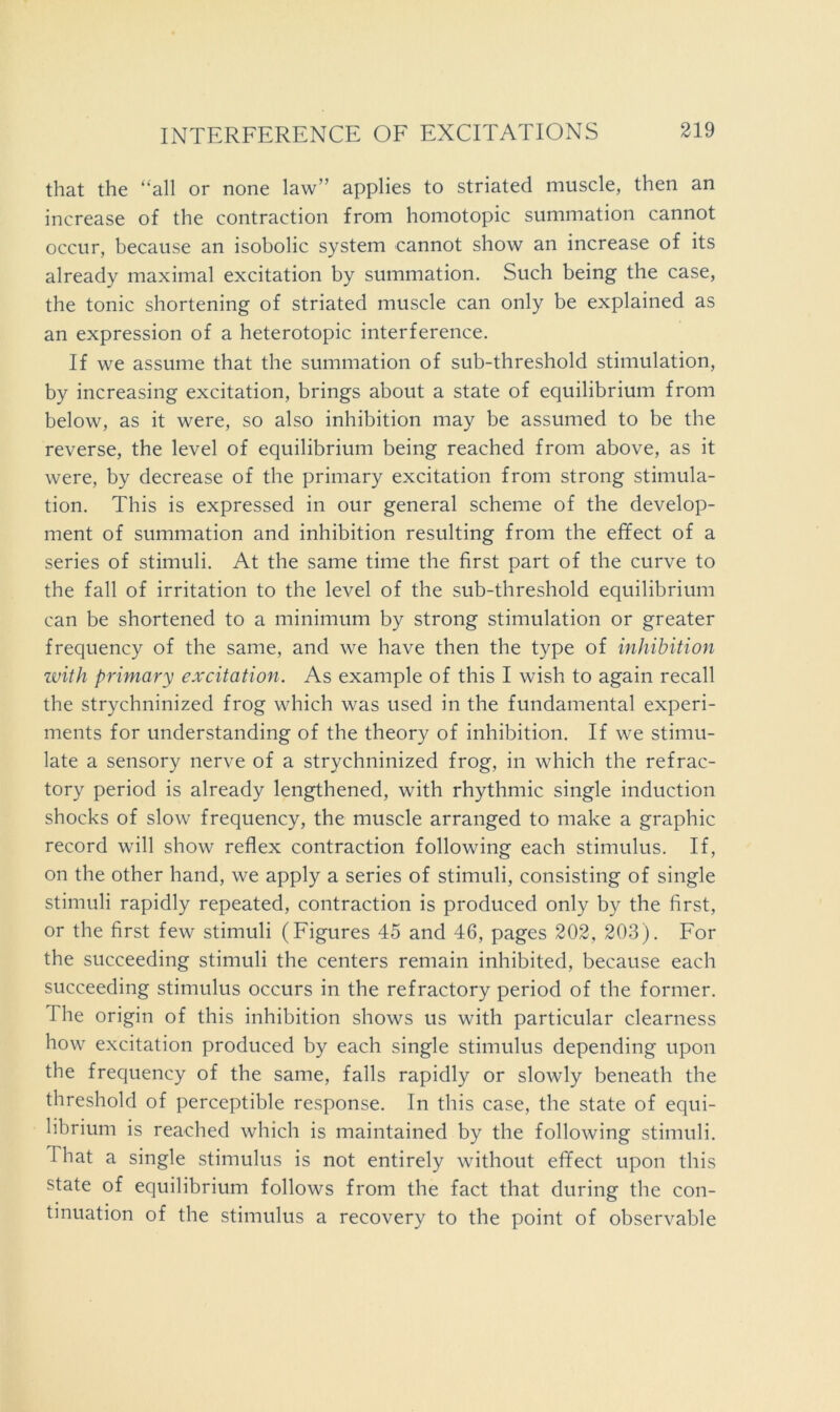 that the “all or none law” applies to striated muscle, then an increase of the contraction from homotopic summation cannot occur, because an isobolic system cannot show an increase of its already maximal excitation by summation. Such being the case, the tonic shortening of striated muscle can only be explained as an expression of a heterotopic interference. If we assume that the summation of sub-threshold stimulation, by increasing excitation, brings about a state of equilibrium from below, as it were, so also inhibition may be assumed to be the reverse, the level of equilibrium being reached from above, as it were, by decrease of the primary excitation from strong stimula- tion. This is expressed in our general scheme of the develop- ment of summation and inhibition resulting from the effect of a series of stimuli. At the same time the first part of the curve to the fall of irritation to the level of the sub-threshold equilibrium can be shortened to a minimum by strong stimulation or greater frequency of the same, and we have then the type of inhibition ivith primary excitation. As example of this I wish to again recall the strychninized frog which was used in the fundamental experi- ments for understanding of the theory of inhibition. If we stimu- late a sensory nerve of a strychninized frog, in which the refrac- tory period is already lengthened, with rhythmic single induction shocks of slow frequency, the muscle arranged to make a graphic record will show reflex contraction following each stimulus. If, on the other hand, we apply a series of stimuli, consisting of single stimuli rapidly repeated, contraction is produced only by the first, or the first few stimuli (Figures 45 and 46, pages 202, 203). For the succeeding stimuli the centers remain inhibited, because each succeeding stimulus occurs in the refractory period of the former. The origin of this inhibition shows us with particular clearness how excitation produced by each single stimulus depending upon the frequency of the same, falls rapidly or slowly beneath the threshold of perceptible response. In this case, the state of equi- librium is reached which is maintained by the following stimuli. That a single stimulus is not entirely without effect upon this state of equilibrium follows from the fact that during the con- tinuation of the stimulus a recovery to the point of observable