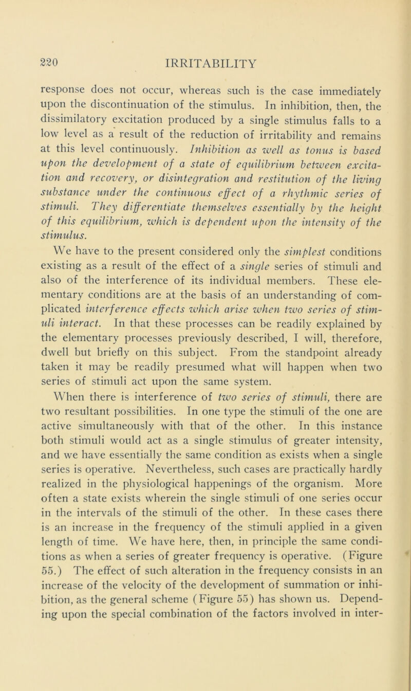 response does not occur, whereas such is the case immediately upon the discontinuation of the stimulus. In inhibition, then, the dissimilatory excitation produced by a single stimulus falls to a low level as a result of the reduction of irritability and remains at this level continuously. Inhibition as well as tonus is based upon the development of a state of equilibrium between excita- tion and recovery, or disintegration and restitution of the living substance under the continuous effect of a rhythmic series of stimuli. They differentiate themselves essentially by the height of this equilibrium, which is dependent upon the intensity of the stimulus. We have to the present considered only the simplest conditions existing as a result of the effect of a single series of stimuli and also of the interference of its individual members. These ele- mentary conditions are at the basis of an understanding of com- plicated interference effects which arise when two series of stim- uli interact. In that these processes can be readily explained by the elementary processes previously described, I will, therefore, dwell but briefly on this subject. From the standpoint already taken it may be readily presumed what will happen when two series of stimuli act upon the same system. When there is interference of two series of stimidi, there are two resultant possibilities. In one type the stimuli of the one are active simultaneously with that of the other. In this instance both stimuli would act as a single stimulus of greater intensity, and we have essentially the same condition as exists when a single series is operative. Nevertheless, such cases are practically hardly realized in the physiological happenings of the organism. More often a state exists wherein the single stimuli of one series occur in the intervals of the stimuli of the other. In these cases there is an increase in the frequency of the stimuli applied in a given length of time. We have here, then, in principle the same condi- tions as when a series of greater frequency is operative. (Figure 55.) The effect of such alteration in the frequency consists in an increase of the velocity of the development of summation or inhi- bition, as the general scheme (Figure 55) has shown us. Depend- ing upon the special combination of the factors involved in inter-