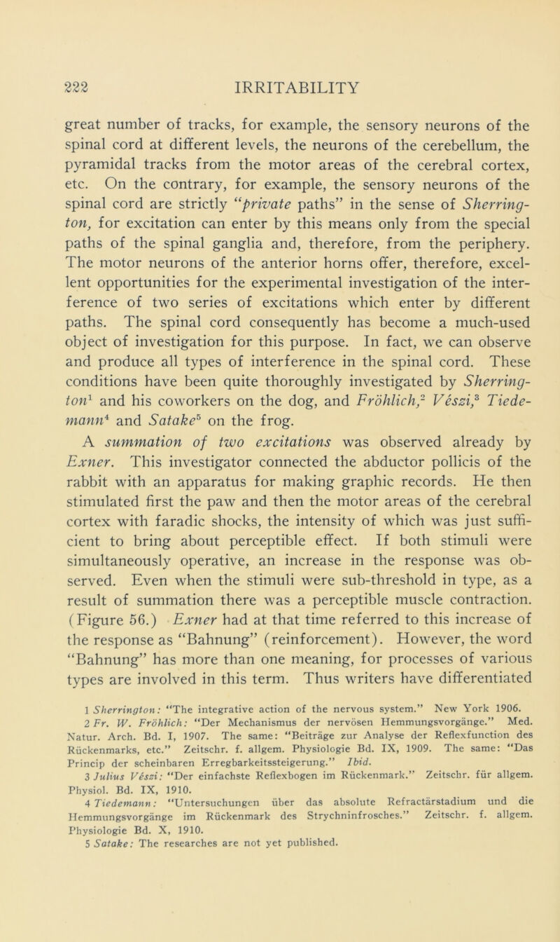 great number of tracks, for example, the sensory neurons of the spinal cord at different levels, the neurons of the cerebellum, the pyramidal tracks from the motor areas of the cerebral cortex, etc. On the contrary, for example, the sensory neurons of the spinal cord are strictly “private paths” in the sense of Sherring- ton, for excitation can enter by this means only from the special paths of the spinal ganglia and, therefore, from the periphery. The motor neurons of the anterior horns offer, therefore, excel- lent opportunities for the experimental investigation of the inter- ference of two series of excitations which enter by different paths. The spinal cord consequently has become a much-used object of investigation for this purpose. In fact, we can observe and produce all types of interference in the spinal cord. These conditions have been quite thoroughly investigated by Sherring- ton'^ and his coworkers on the dog, and Frohlich,- Vessi,^ Tiede- mann'^ and Satake^ on the frog. A summation of two excitations was observed already by Exner. This investigator connected the abductor pollicis of the rabbit with an apparatus for making graphic records. He then stimulated first the paw and then the motor areas of the cerebral cortex with faradic shocks, the intensity of which was just suffi- cient to bring about perceptible effect. If both stimuli were simultaneously operative, an increase in the response was ob- served. Even when the stimuli were sub-threshold in type, as a result of summation there was a perceptible muscle contraction. (Figure 56.) Exner had at that time referred to this increase of the response as “Bahnung” (reinforcement). However, the word “Bahnung” has more than one meaning, for processes of various types are involved in this term. Thus writers have differentiated 1 Sherrington: “The integrative action of the nervous system.” New York 1906. 2 Fr. W. Frohlich: “Der Mechanismus der nervosen Hemmungsvorgange.” Med. Natur. Arch. Bd. I, 1907. The same: “Beitrage zur Analyse der Reflexfunction des Riickenmarks, etc.” Zeitschr. f. allgem. Physiologie Bd. IX, 1909. The same: “Das Princip der scheinbaren Erregbarkeitssteigerung.” Ibid. 3 Julius Veszi: “Der einfachste Reflexbogen im Rtickenmark.” Zeitschr. fiir allgem. Physiol. Bd. IX, 1910. 4Tiedemann: “Untersuchungen uber das absolute Refractarstadium und die Hemmungsvorgange im Riackenmark des Strychninfrosches.” Zeitschr. f. allgem. Physiologie Bd. X, 1910. 5 Satake: The researches are not yet published.