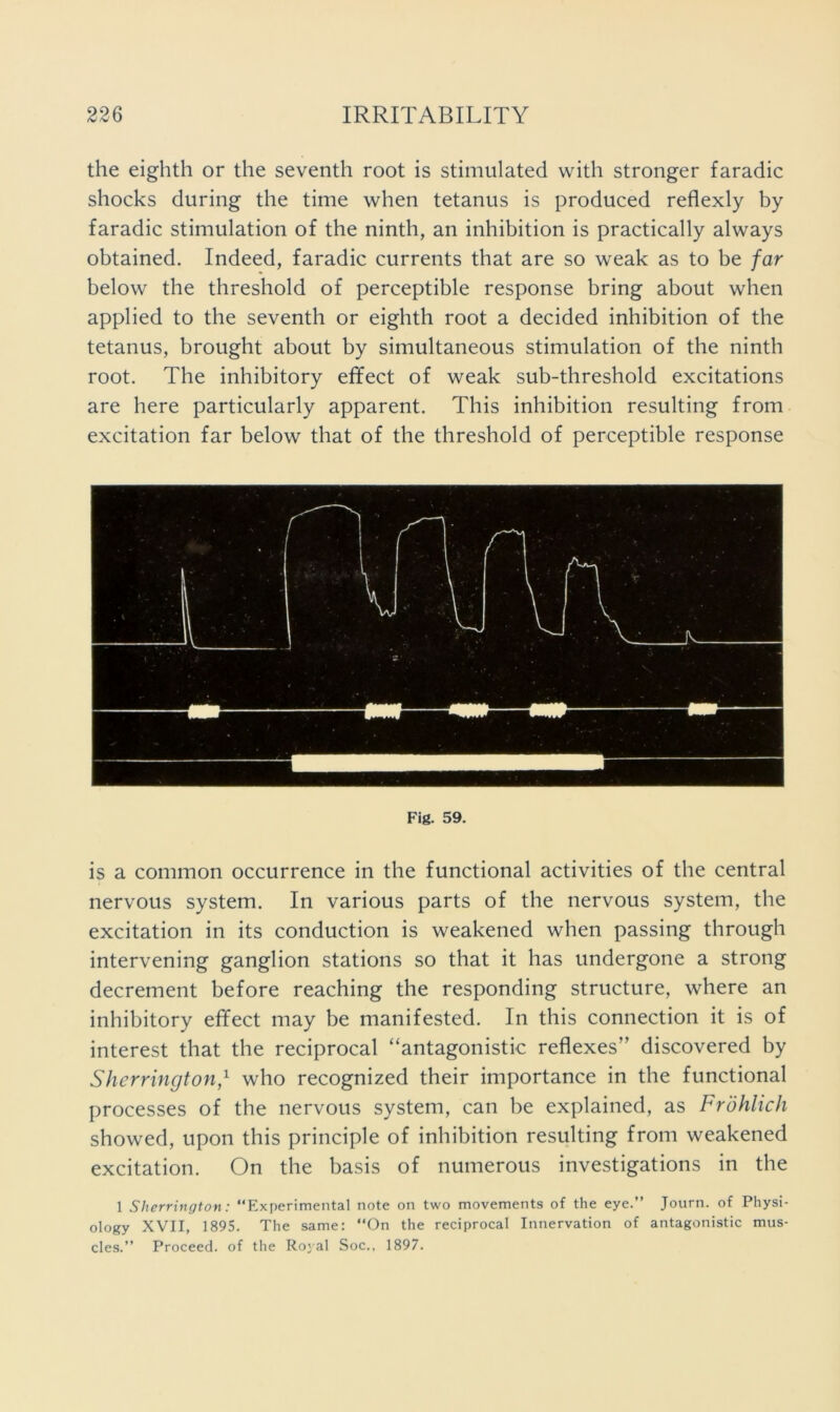 the eighth or the seventh root is stimulated with stronger faradic shocks during the time when tetanus is produced reflexly by faradic stimulation of the ninth, an inhibition is practically always obtained. Indeed, faradic currents that are so weak as to be far below the threshold of perceptible response bring about when applied to the seventh or eighth root a decided inhibition of the tetanus, brought about by simultaneous stimulation of the ninth root. The inhibitory effect of weak sub-threshold excitations are here particularly apparent. This inhibition resulting from excitation far below that of the threshold of perceptible response Fig. 59. is a common occurrence in the functional activities of the central nervous system. In various parts of the nervous system, the excitation in its conduction is weakened when passing through intervening ganglion stations so that it has undergone a strong decrement before reaching the responding structure, where an inhibitory effect may be manifested. In this connection it is of interest that the reciprocal “antagonistic reflexes” discovered by Shcrringtonf who recognized their importance in the functional processes of the nervous system, can be explained, as Frohlich showed, upon this principle of inhibition resulting from weakened excitation. On the basis of numerous investigations in the 1 Sherrington: “Experimental note on two movements of the eye.” Journ. of Physi- ology XVII, 1895. The same: “On the reciprocal Innervation of antagonistic mus- cles.” Proceed, of the Royal Soc.. 1897.