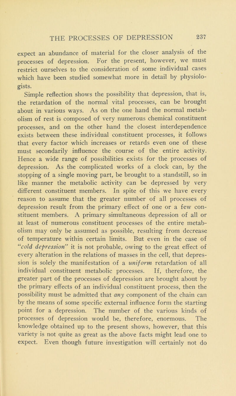 expect an abundance of material for the closer analysis of the processes of depression. For the present, however, we must restrict ourselves to the consideration of some individual cases which have been studied somewhat more in detail by physiolo- gists. Simple reflection shows the possibility that depression, that is, the retardation of the normal vital processes, can be brought about in various ways. As on the one hand the normal metab- olism of rest is composed of very numerous chemical constituent processes, and on the other hand the closest interdependence exists between these individual constituent processes, it follows that every factor which increases or retards even one of these must secondarily influence the course of the entire activity. Hence a wide range of possibilities exists for the processes of depression. As the complicated works of a clock can, by the stopping of a single moving part, be brought to a standstill, so in like manner the metabolic activity can be depressed by very different constituent members. In spite of this we have every reason to assume that the greater number of all processes of depression result from the primary effect of one or a few con- stituent members. A primary simultaneous depression of all or at least of numerous constituent processes of the entire metab- olism may only be assumed as possible, resulting from decrease of temperature within certain limits. But even in the case of ^^cold depression” it is not probable, owing to the great effect of every alteration in the relations of masses in the cell, that depres- sion is solely the manifestation of a uniform retardation of all individual constituent metabolic processes. If, therefore, the greater part of the processes of depression are brought about by the primary effects of an individual constituent process, then the possibility must be admitted that any component of the chain can by the means of some specific external influence form the starting point for a depression. The number of the various kinds of processes of depression would be, therefore, enormous. The knowledge obtained up to the present shows, however, that this variety is not quite as great as the above facts might lead one to expect. Even though future investigation will certainly not do