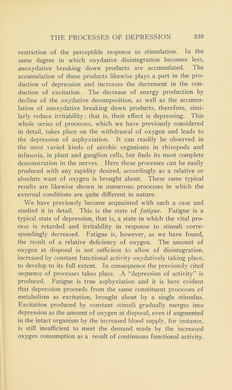 restriction of the perceptible response to stimulation. In the same degree in which oxydative disintegration becomes less, awoxydative breaking down products are accumulated. The accumulation of these products likewise plays a part in the pro- duction of depression and increases the decrement in the con- duction of excitation. The decrease of energy production by decline of the oxydative decomposition, as well as the accumu- lation of anoxydative breaking down products, therefore, simi- larly reduce irritability; that is, their effect is depressing. This whole series of processes, which we have previously considered in detail, takes place on the withdrawal of oxygen and leads to the depression of asphyxiation. It can readily be observed in the most varied kinds of aerobic organisms in rhizopods and infusoria, in plant and ganglion cells, but finds its most complete demonstration in the nerves. Here these processes can be easily produced with any rapidity desired, accordingly as a relative or absolute want of oxygen is brought about. These same typical results are likewise shown in numerous processes in which the external conditions are quite different in nature. We have previously become acquainted with such a case and studied it in detail. This is the state of fatigue. Fatigue is a typical state of depression, that is, a state in which the vital pro- cess is retarded and irritability in response to stimuli corre- spondingly decreased. Fatigue is, however, as we have found, the result of a relative deficiency of oxygen. The amount of oxygen at disposal is not sufficient to allow of disintegration, increased by constant functional activity oxydatively taking place, to develop to its full extent. In consequence the previously cited sequence of processes takes place. A “depression of activity” is produced. Fatigue is true asphyxiation and it is here evident that depression proceeds from the same constituent processes of metabolism as excitation, brought about by a single stimulus. Excitation produced by constant stimuli gradually merges into depression as the amount of oxygen at disposal, even if augmented in the intact organism by the increased blood supply, for instance, is still insufficient to meet the demand made by the increased oxygen consumption as a result of continuous functional activity.